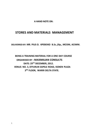 1
A HAND NOTE ON:
STORES AND MATERIALS MANAGEMENT
DELIVERRED BY: MR. PIUS O. KPEBEIKO B.Sc.,Dip., MCISM, ACIWM.
BEING A TRAINING MATERIAL FOR A ONE DAY COURSE
ORGANISED BY : MAXIMILIAN CONSULTS
DATE: 29TH
DECEMBER, 2012.
VENUE: NO. 3, EFFURUN SAPELE ROAD, ISOKEN PLAZA
3RD
FLOOR, WARRI DELTA STATE.
 