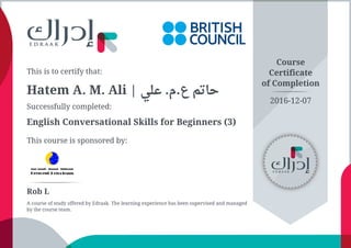 This is to certify that:
Hatem A. M. Ali | ‫ﻋﻠﻲ‬ .‫ﻉ.ﻡ‬ ‫ﺣﺎﺗﻢ‬
Successfully completed:
English Conversational Skills for Beginners (3)
This course is sponsored by:
Course
Certificate
of Completion
Rob L
A course of study offered by Edraak. The learning experience has been supervised and managed
by the course team.
2016-12-07
 