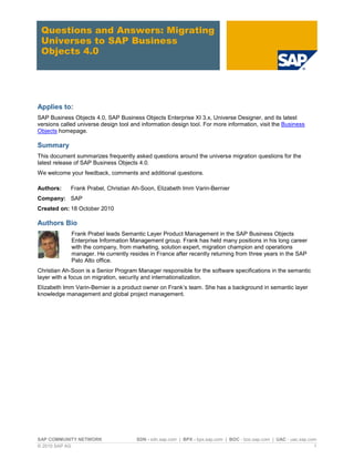 Questions and Answers: Migrating
 Universes to SAP Business
 Objects 4.0




Applies to:
SAP Business Objects 4.0, SAP Business Objects Enterprise XI 3.x, Universe Designer, and its latest
versions called universe design tool and information design tool. For more information, visit the Business
Objects homepage.

Summary
This document summarizes frequently asked questions around the universe migration questions for the
latest release of SAP Business Objects 4.0.
We welcome your feedback, comments and additional questions.

Authors:     Frank Prabel, Christian Ah-Soon, Elizabeth Imm Varin-Bernier
Company: SAP
Created on: 18 October 2010

Authors Bio
             Frank Prabel leads Semantic Layer Product Management in the SAP Business Objects
             Enterprise Information Management group. Frank has held many positions in his long career
             with the company, from marketing, solution expert, migration champion and operations
             manager. He currently resides in France after recently returning from three years in the SAP
             Palo Alto office.
Christian Ah-Soon is a Senior Program Manager responsible for the software specifications in the semantic
layer with a focus on migration, security and internationalization.
Elizabeth Imm Varin-Bernier is a product owner on Frank’s team. She has a background in semantic layer
knowledge management and global project management.




SAP COMMUNITY NETWORK                  SDN - sdn.sap.com | BPX - bpx.sap.com | BOC - boc.sap.com | UAC - uac.sap.com
© 2010 SAP AG                                                                                                      1
 