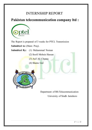 1| P a g e
INTERNSHIP REPORT
Pakistan telecommunication company ltd :
The Report is prepared of 3 weeks for PTCL Transmission
Submitted to: (Mam: Pray).
Submitted By: (1) Muhammad Noman
(2) Soofi Mohsin Hassan
(3) Asif Ali Channa
(4) Shams Gul
Department of BS-Telecommunication
University of Sindh Jamshoro
 
