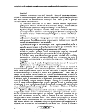 Implica çiiin do !Iço da tecnologia de informação como recurso de inovação no ambiente ownincinnal
inevitável?
Responder estas questões não é tarefa tão simples, como pode parecer à primeira vista,
exigindo do administrador algumas qualidades relevantes que poderão capacitá-lo ao gerenciamento
deste novo contexto de desenvolvimento tecnológico. Para Oliveira (1994), as principais
características deste administrador são:
Demonstrar flexibilidade em seu estilo e explorar estruturas organizacionais
participativas. Estimular um ambiente de colaboração e inovação. Trabalhar embasado
numa abordagem que tem como enfoque a contribuição de cada indivíduo;
Disposição para tomar riscos calculados. Deve acessar a atitude da administração
superior para verificar se esta apóia as mudanças propostas. Examinar as conseqüências de
um eventual fracasso e determinar se a organização possui os recursos e está disposta a
investir;
Desenvolver planejamento estratégico para lidar com as ameaças e oportunidades do
meio ambiente. Consolidar recursos nas áreas que afetarão significativamente o papel da
unidade, seu desenvolvimento e suas capacidades;
Mostrar a seu corpo de funcionários para onde a organização está indo, avaliar os
caminhos alternativos para se chegar lá, implementar planos que contribuirão para se
alcançar as metas propostas, e analisar o grau de sucesso que foi alcançado;
Agir com respeito e confiança. Assumir um compromisso com o bem estar de cada
participante do processo. Reconhecer que as pessoas são vitais para a instituição.
Articular e manter uma visão de futuro que possa ser assimilada pelos envolvidos,
capacitando-os a relacionar sua responsabilidade com o atingimento das metas da
organização. Inspirar confiança no futuro e estimular compromisso e lealdade à missão da
instituição;
g) Manter uma força de trabalho de especialistas treinados e capazes de responder às
rápidas mudanças provocadas pelo desenvolvimento tecnológico.
Pode-se perceber que a maioria dessas qualidades diz respeito aos aspectos de
relacionamento entre gerentes e demais envolvidos no processo. Assim, dentro desta mesma linha,
outros autores sugerem também algumas iniciativas para atenuar os impactos resultantes da
introdução da tecnologia na realização do trabalho. Mark (apud Gonçalves e Gomes, 1993), por
exemplo, cita três medidas a serem tomadas para facilitar a introdução de novas tecnologias: a)
comunicar antecipadamente os envolvidos que serão afetados pela nova tecnologia; b) coordenação
do ajuste no quadro de empregados com o planejamento técnico da inovação; e, c) ajustar os
empregados deslocados em novas ocupações. Gonçalves e Gomes (1993) consideram, ainda, o
gerente de pessoal fundamental para combater as reações negativas, "devendo ter uma forte atuação
na implantação de novas tecnologias na realização do trabalho, de forma a torná-la mais confortável
para os trabalhadores, envolvendo a sua participação e a dos sindicatos, e definindo e divulgando as
qualificações necessárias para as novas tarefas."
Já, Oliveira (1994) aponta a necessidade de se estabelecer um ambiente inovador e criativo
em organizações que estão inseridas no contexto tecnológico. É preciso que o pensamento criativo e a
iniciativa sejam estimulados entre as pessoas que compõem a organização, justamente, para que
possam lidar com ambiente em mudança, cheio de limitações e de novas oportunidades. Esta
concepção sobre o assunto implica em mudar a cultura informacional da organização, estratégia
considerada essencial num contexto em que o uso das tecnologias de informação é fato inevitável.
Nada adianta, portanto, uma organização adquirir um grande número de equipamentos e de
programas e não incentivar seus funcionários a utilizá-los. No que tange a sistemas de informação,
16
 