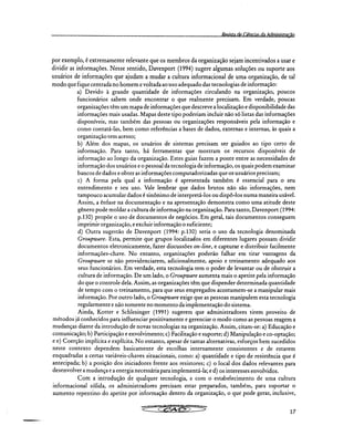 Revista de Ciisnrias da Administração
por exemplo, é extremamente relevante que os membros da organização sejam incentivados a usar e
dividir as informações. Nesse sentido, Davenport (1994) sugere algumas soluções ou suporte aos
usuários de informações que ajudam a mudar a cultura informacional de uma organização, de tal
modo que fique centrada no homem e voltada ao uso adequado das tecnologias de informação:
Devido à grande quantidade de informações circulando na organização, poucos
funcionários sabem onde encontrar o que realmente precisam. Em verdade, poucas
organizações têm um mapa de informações que descreve a localização e disponibilidade das
informações mais usadas. Mapas deste tipo poderiam incluir não só listas das informações
disponíveis, mas também das pessoas ou organizações responsáveis pela informação e
como contatá-las, bem como referências a bases de dados, externas e internas, às quais a
organização tem acesso;
Além dos mapas, os usuários de sistemas precisam ser guiados ao tipo certo de
informação. Para tanto, há ferramentas que mostram os recursos disponíveis de
informação ao longo da organização. Estes guias fazem a ponte entre as necessidades de
informação dos usuários e o pessoal da tecnologia de informação, os quais podem examinar
bancos de dados e obter as informações computadorizadas que os usuários precisam;
A forma pela qual a informação é apresentada também é essencial para o seu
entendimento e seu uso. Vale lembrar que dados brutos não são informações, nem
tampouco acumular dados é sinônimo de interpretá-los ou dispô-los numa maneira usável.
Assim, a ênfase na documentação e na apresentação demonstra como uma atitude deste
gênero pode moldar a cultura de informação na organização. Para tanto, Davenport (1994:
p.130) propõe o uso de documentos de negócios. Em geral, tais documentos conseguem
imprimir organização, e excluir informação o suficiente;
Outra sugestão de Davenport (1994: p.130) seria o uso da tecnologia denominada
Groupware. Esta, permite que grupos localizados em diferentes lugares possam dividir
documentos eletronicamente, fazer discussões on-line, e capturar e distribuir facilmente
informações-chave. No entanto, organizações poderão falhar em tirar vantagens da
Groupware se não providenciarem, adicionalmente, apoio e treinamento adequado aos
seus funcionários. Em verdade, esta tecnologia tem o poder de levantar ou de obstruir a
cultura de informação. De um lado, o Groupware aumenta mais o apetite pela informação
do que o controle dela. Assim, as organizações têm que dispender determinada quantidade
de tempo com o treinamento, para que seus empregados acostumem-se a manipular mais
informação. Por outro lado, o Groupware exige que as pessoas manipulem esta tecnologia
regularmente e não somente no momento da implementação do sistema.
Ainda, Kotter e Schlesinger (1991) sugerem que administradores tirem proveito de
métodos já conhecidos para influenciar positivamente e gerenciar o modo como as pessoas reagem a
mudanças diante da introdução de novas tecnologias na organização. Assim, citam-se: a) Educação e
comunicação; b) Participação e envolvimento; c) Facilitação e suporte; d) Manipulação e co-optação;
e e) Coerção implícita e explícita. No entanto, apesar de tantas alternativas, esforços bem sucedidos
neste contexto dependem basicamente de escolhas internamente consistentes e de estarem
enquadradas a certas variáveis-chaves situacionais, como: a) quantidade e tipo de resistência que é
antecipada; b) a posição dos iniciadores frente aos resistores; c) o local dos dados relevantes para
desenvolver a mudança e a energia necessária para implementá-la; e d) os interesses envolvidos.
Com a introdução de qualquer tecnologia, e com o estabelecimento de uma cultura
informacional sólida, os administradores precisam estar preparados, também, para suportar o
aumento repentino do apetite por informação dentro da organização, o que pode gerar, inclusive,
17
 