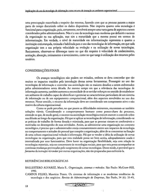 Impliraçõeç do ;iço da tecnologia de informação como rPeurço de inovação no ambiente nrganirarional
uma preocupação exacerbada a respeito das mesmas, fazendo com que as pessoas passem a maior
parte do tempo discutindo sobre os dados disponíveis. Não importa quanto uma tecnologia é
funcional para a organização, pois, certamente, envolverá sempre uma vasta gama de aspectos a serem
considerados pelos administradores. Não é o uso da tecnologia mais moderna que definirá o sucesso
da organização na sua aplicação, mas sim a maturidade que a mesma possui em termos de
informatização. Em verdade, o nível de maturidade em informatização representa o quanto a
instituição está avançada, treinada e habilitada para o uso das tecnologias de informação, em que cada
organização tem a sua própria velocidade na evolução e na utilização de novas tecnologias.
Basicamente, observam-se diferenças tanto no que diz respeito à velocidade de conhecimento,
aceitação, absorção, treinamento e investimento, como no que tange à utilização dos recursos pelos
usuários.
CONSIDERAÇÕES FINAIS
Os avanços tecnológicos não podem ser evitados, embora se deva concordar que são
muitos os impactos trazidos pela introdução dessas novas ferramentas. Prosseguir no uso das
tecnologias de informação e controlar sua assimilação são os maiores desafios a serem enfrentados
pelos administradores nesta década. Ao mesmo tempo em que a relevância das tecnologias de
informação aumenta, também aumenta a necessidade de se envidar esforços no sentido de estabelecer
um ambiente de trabalho capaz de identificar e gerenciar as características particulares de um sistema
de informação ou de um equipamento computacional, além dos aspectos envolvidos no uso dos
mesmos. Nesse sentido, o recurso da informação deve ser considerado um componente ativo e não
reativo da cultura organizacional.
Como se pode perceber, no que pesem as dificuldades existentes, encontram-se também
soluções viáveis. Considerando o comportamento humano como ponto-chave do processo,
entende-se que, de modo geral, o sucesso na assimilação tecnológica está em exercer o controle sobre
sua difusão ao longo da organização. Há que se aplicar as tecnologias de informação, considerando-se
as práticas de trabalho de forma dosada e otimizada, para que as pessoas sintam-se confortáveis e
motivadas no desempenho de suas atividades. Assim, ao administrar uma organização no contexto
tecnológico, é preciso que o administrador esteja constantemente atento aos impactos da tecnologia
no comportamento e atitudes do pessoal que compõe a organização, além de se concentrar na fixação
de uma cultura organizacional voltada à informação. Há que se vender a idéia da utilização de novas
tecnologias na organização, para que esta realidade possa ser bem aceita, adequadamente usada 'e
internalizada por seus funcionários. Deve haver na organização flexibilidade, seja com relação às
tecnologias materiais, seja no concernente às tecnologias sociais, para que esta possa acompanhar as
contínuas mudanças provocadas pelo surgimento de novas tecnologias. Deste modo, é provável que o
fantasma da inovação vá rondar por outras organizações, não tão preparadas para enfrentá-la.
REFERÊNCIAS BIBLIOGRÁFICAS
BALLESTERO ALVAREZ, Maria E.. Organização, sistemas e métodos. São Paulo: McGraw-Hill,
1990.
CAMPOS FILHO, Maurício Prates. Os sistemas de informação e as modernas tendências da
tecnologia e dos negócios. Revista de Administração de Empresas, São Paulo, 34 (6): 33-45,
.ya*/*Ve et Ce•etCYL• AOMON•trga,,..,,
18
 