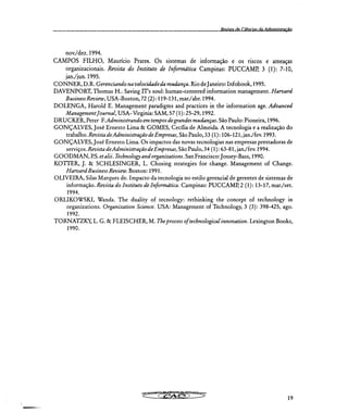 Revista de Citanrias da Administração
nov./dez. 1994.
CAMPOS FILHO, Maurício Prates. Os sistemas de informação e os riscos e ameaças
organizacionais. Revista do Instituto de Informática Campinas: PUCCAMP, 3 (1): 7-10,
jan./jun. 1995.
C ONNER, D.R. Gerenciando na velocidade da mudança. Rio de Janeiro: Infobook, 1995.
DAVENPORT, Thomas H.. Saving IT's soul: human-centered information management. Harvard
Business Review, USA-Boston, 72 (2): 119-131, marlabr. 1994.
DOLENGA, Harold E. Management paradigms and practices in the information age. Advanced
Management Journal, USA- Virginia: SAM, 57 (1): 25-29, 1992.
DRUCKER, Peter F.Administrando em tempos de grandes mudanças. São Paulo: Pioneira, 1996.
GONÇALVES, José Ernesto Lima & GOMES, Cecília de Almeida. A tecnologia e a realização do
trabalho. Revista de Administração de Empresas, São Paulo, 33 (1): 106-121, jan./fev. 1993.
GONÇALVES, José Ernesto Lima. Os impactos das novas tecnologias nas empresas prestadoras de
serviços. Revista de Administração de Empresas, São Paulo, 34 (1): 63-81, jan./fev. 1994.
GOODMAN, P.S. et alii. Technology and organizations. San Francisco: Jossey-Bass, 1990.
KOTTER, J. & SCHLESINGER, L. Chosing strategies for change. Management of Change.
Harvard Business Review. Boston: 1991.
OLIVEIRA, Silas Marques de. Impacto da tecnologia no estilo gerencial de gerentes de sistemas de
informação. Revista do Instituto de Informática. Campinas: PUCCAMP, 2 (1): 13-17, mar./set.
1994.
ORLIKOWSKI, Wanda. The duality of tecnology: rethinking the concept of technology in
organizations. Organization Science. USA: Management of Technology, 3 (3): 398-425, ago.
1992.
TORNATZKY, L. G. & FLEISCHER, M. The process of technological innovation. Lexington Books,
1990.
19
 
