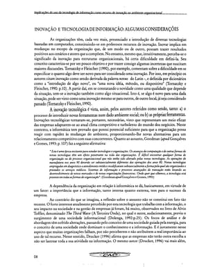 Implicações do uso da tecnologia de informação como recurso de inovação no amhiente orglInirarinnal
INOVAÇÃO E TECNOLOGIA DE INFORMAÇÃO: ALGUMAS CONSIDERAÇÕES
As organizações têm, cada vez mais, presenciado a introdução de diversas tecnologias
baseadas em computador, constituindo-se em poderosos recursos de inovação. Inovar implica em
mudanças no escopo da organização que, de um modo ou de outro, possam trazer resultados
positivos aos cenários e atores que a compõem. No entanto, mesmo que, intuitivamente, perceba-se o
significado da inovação para estruturas organizacionais, há certa dificuldade em defini-la. Seu
conceito caracteriza-se por ser pouco objetivo e por trazer consigo algumas incertezas que suscitam
maiores discussões. Tornatzky e Fleischer (1990), por exemplo, comentam sobre a dificuldade em se
especificar o quanto algo deve ser novo para ser considerado uma inovação. Por isso, em princípio os
autores citam inovação como sendo derivada da palavra novus do Latin -, e definida por dicionários
como a "introdução de algo novo", ou "uma nova idéia, método, ou dispositivo" (Tornatzky e
Fleischer, 1990: p.10). A partir daí, em se constatando a novidade como uma qualidade que depende
da situação, tem-se a inovação também como algo situacional. Isto é, se algo é novo para uma dada
situação, pode ser visto como uma inovação mesmo se para outros, de outro local, já seja considerado
passado (Tornatzky e Fleischer, 1990).
A inovação tecnológica é vista, assim, pelos autores referidos como sendo, tanto: a) o
processo de introduzir novas ferramentas num dado ambiente social; ou b) as próprias ferramentas.
Inovações tecnológicas tornaram-se, portanto, necessárias, visto que representam um meio eficaz
das empresas adaptarem-se ao atual clima competitivo e turbulento do mundo dos negócios. Neste
contexto, a informática tem provado que possui potencial suficiente para que a organização possa
reagir com rapidez às mudanças do ambiente, proporcionando-lhe novas alternativas para um
relacionamento competitivo com suas concorrentes. Quanto ao assunto, Goodman (apud Gonçalves
e Gomes, 1993: p. 107) faz a seguinte afirmativa:
"Esta é uma época excitante para estudar tecnologias e organizações. Os avanços da computação e de outras formas de
novas tecnologias têm um efeito penetrante na vida das organizações. É difícil encontrar qualquer forma de
organização ou de processo organizacional que não tenha sido alterado pelas novas tecnologias. As operações de
manufatura nos anos 90 deverão ser substancialmente diferentes das operações dos anos 80. Novas tecnologias
empregadas em diagnóstico e atendimento médico modificaram substancialmente a forma pela qual são organizados e
prestados os serviços médicos. Sistemas de informação e processos avançados de transação estão levando ao
desenvolvimento de novos mercados e de novas organizações financeiras. Onde quer que olhemos, a tecnologia está
presente em todas as formas de organização". (Goodman apud Gonçalves e Gomes, 1993)
A dependência da organização em relação à informática se dá, basicamente, em virtude de
um fator: a importância que a informação, tanto interna quanto externa, tem para o sucesso da
empresa.
Ao contrário do que se imagina, a reflexão sobre o assunto não se constitui em fato tão
recente. O forte interesse atualmente percebido por esta tecnologia que trabalha com a informação, o
seu impacto na sociedade e na gestão de empresas já foram, há muito, observados no livro de Alvin
Toffler, denominado The Third Wave (A Terceira Onda), no qual o autor, audaciosamente, previu o
surgimento de uma sociedade informacional (Dolenga, 1992:p.25). Os focos de análise e de
abordagem têm sofrido alterações, passando pelo conceito de uma sociedade guiada pela energia, para
o conceito de uma sociedade onde dominam o conhecimento e a informação. E é justamente nesse
aspecto que muitas organizações falham, por não perceberem e não atribuírem a real importância ao
uso de tal recurso. Nesse sentido, Drucker (1996) afirma que as empresas não terão outra escolha a
não ser lastrear toda a sua atividade na informação. O mesmo autor (Drucker, 1996) vai mais além,
08
 