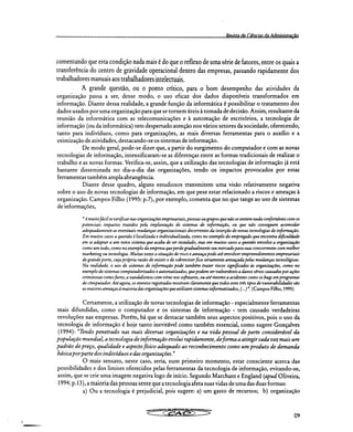RPviçta (IP CiAnriac da Administração
comentando que esta condição nada mais é do que o reflexo de uma série de fatores, entre os quais a
transferência do centro de gravidade operacional dentro das empresas, passando rapidamente dos
trabalhadores manuais aos trabalhadores intelectuais.
A grande questão, ou o ponto crítico, para o bom desempenho das atividades da
organização passa a ser, desse modo, o uso eficaz dos dados disponíveis transformados em
informação. Diante dessa realidade, a grande função da informática é possibilitar o tratamento dos
dados usados por uma organização para que se tornem úteis à tomada de decisão. Assim, resultante da
reunião da informática com as telecomunicações e à automação de escritórios, a tecnologia de
informação (ou da informática) tem despertado atenção nos vários setores da sociedade, oferecendo,
tanto para indivíduos, como para organizações, as mais diversas ferramentas para o auxílio e a
otimização de atividades, destacando-se os sistemas de informação.
De modo geral, pode-se dizer que, a partir do surgimento do computador e com as novas
tecnologias de informação, intensificaram-se as diferenças entre as formas tradicionais de realizar o
trabalho e as novas formas. Verifica-se, assim, que a utilização das tecnologias de informação já está
bastante disseminada no dia-a-dia das organizações, tendo os impactos provocados por estas
ferramentas também ampla abrangência.
Diante desse quadro, alguns estudiosos transmitem uma visão relativamente negativa
sobre o uso de novas tecnologias de informação, em que pese estar relacionado a riscos e ameaças à
organização. Campos Filho (1995: p.7), por exemplo, comenta que no que tange ao uso de sistemas
de informações,
" é muito fácil se verificar nas organizações empresariais, pessoas ou grupos que não se sentem nada confortáveis com os
potenciais impactos trazidos pela implantação de sistemas de informação, ou que não conseguem acomodar
adequadamente as eventuais mudanças organizacionais decorrentes da inserção de novas tecnologias de informação.
Em muitos casos a questão é localizada e individualizada, como no exemplo do empregado que encontra dificuldade
em se adaptar a um novo sistema que acaba de ser instalado, mas em muitos casos a questão envolve a organização
como um todo, como no exemplo da empresa que perde gradualmente seu mercado para suas concorrentes com melhor
marketing ou tecnologia. Muitas vezes a situação de risco e ameaça pode até envolver empreendimentos empresariais
de grande porte, cuja própria razão de existir e de sobreviver fica seriamente ameaçada pelas mudanças tecnológicas.
Na realidade, o uso de sistemas de informação pode também trazer riscos significados às organizações, como no
exemplo de sistemas computadorizados e automatizados, que podem ser vulneráveis a danos sérios causados por ações
criminosas como furto, a vandalismos com vírus nos softwares, ou até mesmo a acidentes como os bugs em programas
de computador. Até agora, os eventos registrados mostram claramente que todos estes três tipos de vunerabilidades são
as maiores ameaças à maioria das organizações que utilizam sistemas informatizados, (...)". (Campos Filho, 1995)
Certamente, a utilização de novas tecnologias de informação - especialmente ferramentas
mais difundidas, como o computador e os sistemas de informação - tem causado verdadeiras
revoluções nas empresas. Porém, há que se destacar também seus aspectos positivos, pois o uso da
tecnologia de informação é hoje tanto inevitável como também essencial, como sugere Gonçalves
(1994): 'lendo penetrado nas mais diversas organizações e na vida pessoal de parte considerável da
população mundial, a tecnologia de informação evolui rapidamente, de forma a atingir cada vez mais um
padrão de preço, qualidade e aspecto físico adequado ao reconhecimento como um produto de demanda
básica por parte dos indivíduos e das organizações."
O mais sensato, neste caso, seria, num primeiro momento, estar consciente acerca das
possibilidades e dos limites oferecidos pelas ferramentas da tecnologia de informação, evitando-se,
assim, que se crie uma imagem negativa logo de início. Segundo Marchant e England (apud Oliveira,
1994: p.13), a maioria das pessoas sente que a tecnologia afeta suas vidas de uma das duas formas:
a) Ou a tecnologia é prejudicial, pois sugere: a) um gasto de recursos; b) organização
09
 