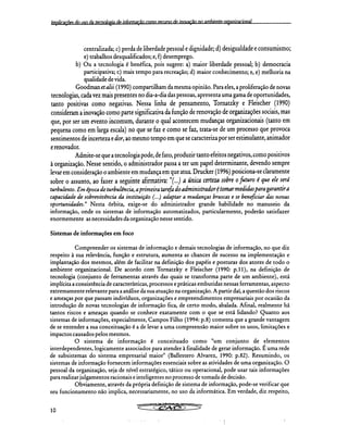 Implicações do uso da tecnologia de informação como recurso de inovação nn amhiente nreaninrinnal
centralizada; c) perda de liberdade pessoal e dignidade; d) desigualdade e consumismo;
e) trabalhos desqualificados; e, f) desemprego.
b) Ou a tecnologia é benéfica, pois sugere: a) maior liberdade pessoal; b) democracia
participativa; c) mais tempo para recreação; d) maior conhecimento; e, e) melhoria na
qualidade de vida.
Goodman et alii (1990) compartilham da mesma opinião. Para eles, a proliferação de novas
tecnologias, cada vez mais presentes no dia-a-dia das pessoas, apresenta uma gama de oportunidades,
tanto positivas como negativas. Nessa linha de pensamento, Tornatzky e Fleischer (1990)
consideram a inovação como parte significativa da função de renovação de organizações sociais, mas
que, por ser um evento incomum, durante o qual acontecem mudanças organizacionais (tanto em
pequena como em larga escala) no que se faz e como se faz, trata-se de um processo que provoca
sentimentos de incerteza e dor, ao mesmo tempo em que se caracteriza por ser estimulante, animador
e renovador.
Admite-se que a tecnologia pode, de fato, produzir tanto efeitos negativos, como positivos
à organização. Nesse sentido, o administrador passa a ter um papel determinante, devendo sempre
levar em consideração o ambiente em mudança em que atua. Drucker (1996) posiciona-se claramente
sobre o assunto, ao fazer a seguinte afirmativa: "(...) a única certeza sobre o futuro é que ele será
turbulento. Em época de turbulência, a primeira tarefa do administrador é tomar medidas para garantira
capacidade de sobrevivência da instituição (...) adaptar a mudanças bruscas e se beneficiar das novas
oportunidades." Nesta órbita, exige-se do administrador grande habilidade no manuseio da
informação, onde os sistemas de informação automatizados, particularmente, poderão satisfazer
enormemente as necessidades da organização nesse sentido.
Sistemas de informações em foco
Compreender os sistemas de informação e demais tecnologias de informação, no que diz
respeito à sua relevância, função e estrutura, aumenta as chances de sucesso na implementação e
implantação dos mesmos, além de facilitar na definição dos papéis e posturas dos atores de todo o
ambiente organizacional. De acordo com Tornatzky e Fleischer (1990: p.11), na definição de
tecnologia (conjunto de ferramentas através das quais se transforma parte de um ambiente), está
implícita a consistência de características, processos e práticas embutidas nessas ferramentas, aspecto
extremamente relevante para a análise da sua atuação na organização. A partir daí, a questão dos riscos
e ameaças por que passam indivíduos, organizações e empreendimentos empresariais por ocasião da
introdução de novas tecnologias de informação fica, de certo modo, abalada. Afinal, realmente há
tantos riscos e ameaças quando se conhece exatamente com o que se está lidando? Quanto aos
sistemas de informações, especialmente, Campos Filho (1994: p.8) comenta que a grande vantagem
de se entender a sua conceituação é a de levar a uma compreensão maior sobre os usos, limitações e
impactos causados pelos mesmos.
O sistema de informação é conceituado como "um conjunto de elementos
interdependentes, logicamente associados para atender à finalidade de gerar informação. É uma rede
de subsistemas do sistema empresarial maior" (Ballestero Alvarez, 1990: p.82). Resumindo, os
sistemas de informação fornecem informações essenciais sobre as atividades de uma organização. O
pessoal da organização, seja de nível estratégico, tático ou operacional, pode usar tais informações
para realizar julgamentos racionais e inteligentes no processo de tomada de decisão.
Obviamente, através da própria definição de sistema de informação, pode-se verificar que
seu funcionamento não implica, necessariamente, no uso da informática. Em verdade, diz respeito,
Cã* CS. AC.NWONPUTa.,,,,,,,
10
 