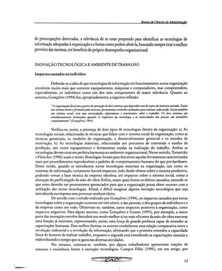 Revista de Ciências da Administraçãn
de preocupações detectadas, a relevância de se estar preparado para identificar as tecnologias de
informação adequadas à organização e a forma como podem afetá-la, buscando sempre tirar o melhor
proveito das mesmas, em benefício do próprio desempenho organizacional.
INOVAÇÃO TECNOLÓGICA E AMBIENTE DE TRABALHO
Impactos causados no indivíduo
Defende-se a idéia de que tecnologias de informação em funcionamento numa organização
envolvem muito mais que somente equipamentos, máquinas e computadores, mas compreendem,
especialmente, os indivíduos como um dos seus componentes de maior relevância. Quanto ao
assunto, Gonçalves (1994) faz, apropriadamente, a seguinte reflexão:
"A organização funciona a partir da operação de dois sistemas que dependem um do outro de maneira variada. Existe
um sistema técnico, formado pelas técnicas, ferramentas e métodos utilizados para realizar cada tarefa. Existe também
um sistema social, com suas necessidades, expectativas e sentimentos sobre o trabalho. Os dois sistemas são
simultaneamente otimizados quando os requisitos da tecnologia e as necessidades das pessoas são atendidos
conjuntamente". (Gonçalves, 1994).
Verifica-se, assim, a presença de dois tipos de tecnologias dentro da organização: a) As
tecnologias sociais, relacionadas às técnicas que lidam com o sistema social da organização, como as
técnicas gerenciais, os modelos de organização, o desenvolvimento gerencial e os estudos de
motivação; b) As tecnologias materiais, relacionadas aos processos de conversão e modos de
produção, tais como equipamentos e ferramentas usadas na realização do trabalho. Ambas as
tecnologias devem estar em perfeita harmonia no ambiente organizacional. Nesse sentido, Tornatzky
e Fleischer (1990) usam o termo Tecnologias Sociais para descrever aquelas ferramentas caracterizadas
mais por procedimentos reproduzíveis e padrões de comportamento humano do que por hardzvare.
Deste modo, quando se introduzem novas tecnologias materiais na organização, tais como os
sistemas de informação, certamente haverá impactos, indo desde efeitos sobre o sistema produtivo,
podendo tornar a base técnica da empresa obsoleta, até impactos sobre o sistema social, como a
alteração do perfil exigido da mão-de-obra. Enfim, sejam quais forem os efeitos causados, entende-se
que estes deverão ser prontamente gerenciados para que a organização possa obter sucesso com a
utilização das novas tecnologias. Afinal, é difícil imaginar alguma inovação tecnológica que seja
introduzida na empresa sem provocar nenhum efeito.
De acordo com o estudo realizado por Gonçalves (1994), os impactos causados por novas
tecnologias sobre a organização ocorrem em três níveis: o das pessoas, o dos grupos de indivíduos e o
da empresa como um todo. Observam-se, também, tanto impactos positivos à organização, como
impactos negativos. Para alguns autores, como Gonçalves e Gomes (1993), por exemplo, a maior
parte das inovações envolve descobrir um modo melhor e/ou mais eficiente da mão-de-obra executar
uma função já existente, representando, assim, uma força de grande potência capaz de estender as
capacitações humanas. Para melhor ilustrar, os autores estabelecem uma relação comparativa entre a
revolução industrial e a revolução da informação, afirmando que a primeira estendeu a capacidade
física do homem de realizar trabalho, enquanto a segunda está estendendo as capacitações mentais e
redistribuindo o tempo que se gasta nas diversas atividades.
No entanto, constata-se, também, que alguns trabalhadores apresentam reações de
temores e resistência frente à inovação tecnológica. Campos Filho (1995), em seu artigo, por
ra•
13
 