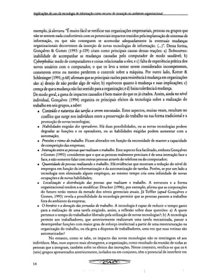 implicações do Iiço da ternoln0 de informação como recurso de inovação nn ambiente organizacional
exemplo, já alertava: "É muito fácil se verificar nas organizações empresariais, pessoas ou grupos que
não se sentem nada confortáveis com os potenciais impactos trazidos pela implantação de sistemas de
informação, ou que não conseguem se acomodar adequadamente às eventuais mudanças
organizacionais decorrentes da inserção de novas tecnologias de informação. (...)". Dessa forma,
Gonçalves & Gomes (1993: p.109) citam como principais causas dessas reações: a) Technostress:
inabilidade de acompanhar as mudanças causadas pelo computador de modo saudável; b)
Cyberphobia: medo de computadores e coisas relacionadas a eles; e c) falta de experiência prática dos
novos usuários com o computador, o que os leva a temer serem considerados incompetentes,
cometerem erros ou mesmo perderem o controle sobre a máquina. Por outro lado, Kotter &
Schlesinger (1991; p.68) afirmam que as principais razões para resistência à mudança em organizações
são: a) desejo de não perder algo de valor; b) equívocos quanto à mudança e suas implicações; c)
crença de que a mudança não faz sentido para a organização; e d) baixa tolerância à mudança.
De modo geral, a gama de impactos causados é bem maior do que os já citados. Assim, ainda no nível
individual, Gonçalves (1994) organiza os principais efeitos da tecnologia sobre a realização do
trabalho em seis grupos, a saber:
Conteúdo e natureza das tarefas a serem executadas. Estes aspectos, muitas vezes, resultam no
conflito que surge nos indivíduos entre a preservação do trabalho na sua forma tradicional e a
promoção de novas tecnologias;
Habilidades exigidas dos operadores. Há duas possibilidades, ou as novas tecnologias podem
degradar as funções e os operadores, ou as habilidades exigidas podem aumentar com a
automação;
Pressões e ritmo de trabalho. Ficam alterados em função da necessidade de manter a capacidade
de competição das empresas;
Interação entre as pessoas que realizam o trabalho. Este aspecto fica facilitado, embora Gonçalves
e Gomes (1993) considerem que o que as pessoas realmente precisam é de uma interação face a
face, e não somente falar com outras pessoas através do telefone ou do computador;
Quantidade de pessoas realizando o trabalho. Há evidências que mostram a redução do nível de
empregos em função da informatização e da automatização de tarefas. Porém, se por um lado a
tecnologia tem eliminado alguns empiegos, ao mesmo tempo cria uma infinidade de novas
ocupações e de novas habilidades;
Localização e distribuição das pessoas que realizam o trabalho. A estrutura e a forma
organizacional tendem a se modificar. Drucker (1996), por exemplo, afirma que as corporações
do futuro terão menos da metade dos níveis gerenciais atuais. Já Toffler (apud Gonçalves e
Gomes, 1993) revela a possibilidade da tecnologia permitir que as pessoas passem a trabalhar
fora do ambiente da empresa;
O horário e a duração das jornadas de trabalho. A tecnologia é capaz de reduzir o tempo gasto
para a realização de uma tarefa exigindo, assim, a reflexão sobre duas questões: a) A quem
pertence o tempo do trabalhador liberado pela utilização de novas tecnologias?; b) A tecnologia
permite aos trabalhadores, que anteriormente realizavam uma tarefa mecanizada, passar a
desempenhar funções com maior grau de esforço intelectual a partir de uma reestruturação na
organização do trabalho, ou ela gera a dispensa de trabalhadores, uma vez que suas rotinas são
automatizadas?
No entanto, como se sabe, os impacto das novas tecnologias não se restringem só aos
indivíduos. Mas, num aspecto mais abrangente, a organização, como resultado da reunião de todas as
pessoas que a integram, também sofre os efeitos das inovações. Nesse contexto, verifica-se que os 6
(seis) grupos apresentados anteriormente, isolados ou em conjunto, têm o potencial de interferir em
&na
14
 