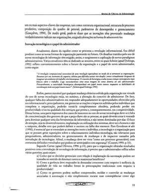 Revista de Cifsnrias da Administraçã
um ou mais aspectos-chaves das empresas, tais como: estrutura organizacional, estrutura de processo
produtivo, composição do quadro de pessoal, parâmetros de desempenho e gerenciamento
(Gonçalves, 1994). De modo geral, pode-se dizer que as inovações têm provocado mudanças
verdadeiramente radicais nas organizações, exigindo alterações na forma de administrá-las.
Inovação tecnológica e o papel do administrador
Atualmente, diante da rapidez como se processa a revolução informacional, fica difícil
predizer como as novas formas de organização parecerão no futuro. Os desafios trazidos pelo uso de
novas tecnologias de informação têm exigido, assim, o surgimento e a aplicação de novos paradigmas
administrativos. Vários estudiosos têm se dedicado ao assunto, entre os quais Schein (apud Dolenga,
1992) reflete convenientemente sobre o futuro da organização e o papel do novo administrador,
como segue:
"A revolução computacional necessitará de uma revolução equivalente no modo de se estruturar as organizações.
Passamos por um momento de cegueira coletiva que dificulta aceitar este desafio: somos virtualmente incapazes de
imaginar um ambiente de trabalho sem hierarquias. O conceito de hierarquia oculta nossas crenças e pressupostos mais
básicos sobre o trabalho. Logo necessitaremos uma nova imagem de como deveria ser um administrador.
Provavelmente, a autoridade hierárquica desempenhará um papel muito menor, enquanto as habilidades de
coordenação terão um papel muito maior". (Schein apud Dolenga, 1992)
Enfim, parece razoável que qualquer mudança drástica sofrida pela organização em virtude
do uso de novas tecnologias exija, no mínimo, a alteração do conceito de administrar. De fato,
qualquer falha dos administradores em responder adequadamente às oportunidades oferecidas pela
era informacional e, principalmente, em gerenciar as reações e impactos sofridos pelos indivíduos que
compõem a organização, poderão torná-la completamente obsoleta, podendo perder em
produtividade e/ou na qualidade dos serviços que presta e, consequentemente, em competitividade.
Dessa forma, uma parte expressiva dos casos de insucesso no uso de novas tecnologias deve-se à falta
de conscientização dos gestores de que a peça-chave são as pessoas, as quais deverão estar à vontade
para dominar qualquer uma das ferramentas da informática, e não serem dominadas por elas. O foco
de atenção, seja no desenvolvimento, implantação ou utilização dos sistemas, deve ser o homem e não
a máquina, detalhe este que poderá definir o sucesso ou falha dos mesmos. Para Goodman et alii
(1990), é essencial que se entendam as interações entre o indivíduo, a tecnologia e a organização para
que se possam gerar suposições sobre o relacionamento indivíduo-tecnologia, tão relevantes para
pesquisadores, administradores no gerenciamento de mudanças e de impactos causados pela
introdução de tecnologias. Afinal, a mudança deve ser vista "como um processo gerenciável, com
estruturas definidas e resultados que podem ser antecipados com segurança" (Conner, 1995: p. 53).
Segundo Cartee (apud Oliveira, 1994: p.14), para que a organização obtenha resultados
positivos com a introdução de tecnologia de informação, é preciso que o administrador reflita sobre
várias questões, quais sejam:
Como que as decisões gerenciais com relação à implantação da automação podem ser
tomadas no sentido de diminuir custos e maximizar benefícios?
Como a gerência deve responder às demandas crescentes com respeito à melhoria da
qualidade de vida no trabalho frente às preocupações tradicionais com respeito à
produtividade?
c) Como os gerentes podem melhor compreender, moldar e controlar as mudanças
associadas à automação e não simplesmente encarar suas conseqüências como algo
15
 