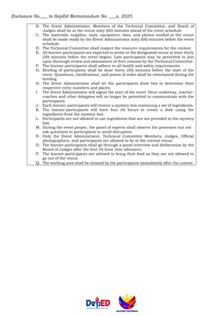 Enclosure No.___ to DepEd Memorandum No. ___s, 2025
B. The Event Administrator, Members of the Technical Committee, and Board of
Judges shall be at the venue sixty (60) minutes ahead of the event schedule.
C. The materials, supplies, tools, equipment, data, and photos needed at the venue
shall be made ready by the Event Administrator sixty (60) minutes before the event
schedule.
D. The Technical Committee shall inspect the resource requirements for the contest.
E. All learner-participants are expected to arrive at the designated venue at least thirty
(30) minutes before the event begins. Late participants may be permitted to join
upon thorough review and assessment of their reasons by the Technical Committee.
F. The learner-participants shall adhere to all health and safety requirements.
G. Briefing of participants shall be done thirty (30) minutes before the start of the
event. Questions, clarifications, and points of order shall be entertained during the
briefing.
H. The Event Administrator shall let the participants draw lots to determine their
respective entry numbers and places.
I. The Event Administrator will signal the start of the event. Once underway, teacher-
coaches and other delegates will no longer be permitted to communicate with the
participants.
J. Each learner-participants will receive a mystery box containing a set of ingredients.
K. The learner-participants will have four (4) hours to create a dish using the
ingredients from the mystery box.
L. Participants are not allowed to use ingredients that are not provided in the mystery
box.
M. During the event proper, the panel of experts shall observe the processes but not
ask questions to participants to avoid disruption.
N. Only the Event Administrator, Technical Committee Members, Judges, Official
photographers, and participants are allowed to be at the contest venue.
O. The learner-participants shall go through a panel interview and deliberation by the
Board of Judges after the four (4) hour time allotment.
P. The learner-participants are advised to bring their food as they are not allowed to
go out of the venue.
Q. The working area shall be cleaned by the participants immediately after the contest.
 