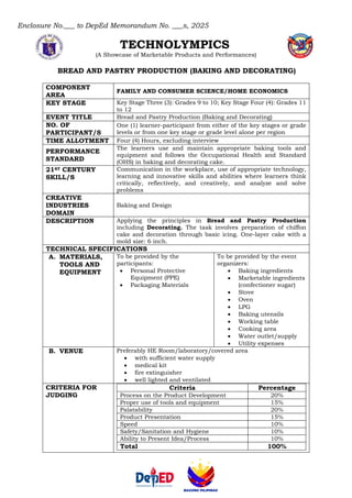 Enclosure No.___ to DepEd Memorandum No. ___s, 2025
TECHNOLYMPICS
(A Showcase of Marketable Products and Performances)
BREAD AND PASTRY PRODUCTION (BAKING AND DECORATING)
COMPONENT
AREA
FAMILY AND CONSUMER SCIENCE/HOME ECONOMICS
KEY STAGE Key Stage Three (3): Grades 9 to 10; Key Stage Four (4): Grades 11
to 12
EVENT TITLE Bread and Pastry Production (Baking and Decorating)
NO. OF
PARTICIPANT/S
One (1) learner-participant from either of the key stages or grade
levels or from one key stage or grade level alone per region
TIME ALLOTMENT Four (4) Hours, excluding interview
PERFORMANCE
STANDARD
The learners use and maintain appropriate baking tools and
equipment and follows the Occupational Health and Standard
(OHS) in baking and decorating cake.
21ST CENTURY
SKILL/S
Communication in the workplace, use of appropriate technology,
learning and innovative skills and abilities where learners think
critically, reflectively, and creatively, and analyze and solve
problems
CREATIVE
INDUSTRIES
DOMAIN
Baking and Design
DESCRIPTION Applying the principles in Bread and Pastry Production
including Decorating. The task involves preparation of chiffon
cake and decoration through basic icing. One-layer cake with a
mold size: 6 inch.
TECHNICAL SPECIFICATIONS
A. MATERIALS,
TOOLS AND
EQUIPMENT
To be provided by the
participants:
• Personal Protective
Equipment (PPE)
• Packaging Materials
To be provided by the event
organizers:
• Baking ingredients
• Marketable ingredients
(confectioner sugar)
• Stove
• Oven
• LPG
• Baking utensils
• Working table
• Cooking area
• Water outlet/supply
• Utility expenses
B. VENUE Preferably HE Room/laboratory/covered area
• with sufficient water supply
• medical kit
• fire extinguisher
• well lighted and ventilated
CRITERIA FOR
JUDGING
Criteria Percentage
Process on the Product Development 20%
Proper use of tools and equipment 15%
Palatability 20%
Product Presentation 15%
Speed 10%
Safety/Sanitation and Hygiene 10%
Ability to Present Idea/Process 10%
Total 100%
 