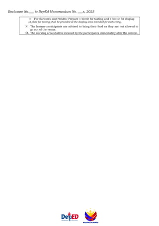 Enclosure No.___ to DepEd Memorandum No. ___s, 2025
• For Sardines and Pickles: Prepare 1 bottle for tasting and 1 bottle for display.
(A plate for tasting shall be provided at the display area intended for each entry).
N. The learner-participants are advised to bring their food as they are not allowed to
go out of the venue.
O. The working area shall be cleaned by the participants immediately after the contest.
 