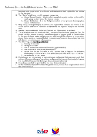 Enclosure No.___ to DepEd Memorandum No. ___s, 2025
costume, and props must be reflective and relevant to their region but not limited
to the festivals.
B. The “Bayle” shall have two (2) separate categories:
a. Grand Dance Parade - It is the choreographed parade routine performed by
each group as they enter the festival venue.
b. Dance Exhibition - It is the full presentation of the group’s choreographed
dance performance.
C. Only one (1) entry per region is allowed. The region shall combine the results of the
dance parade and dance showcase to determine the regional entry to the national
level.
D. Sixteen (16) dancers and 2 teacher-coaches per region shall be allowed.
E. The group may use any music of their choice during the dance showcase, but the
dance routines should be purely transformational in nature which is characterized
by the use of dance steps and movements which could be a fusion of two or more
dance forms such as classical ballet, contemporary/modern dance, jazz, hip-hop,
folk dance, neo-ethnic, and other genres.
F. The following are strictly prohibited:
a. tossing of dancers
b. lifting of dancers
c. use of flammable materials (fireworks/pyrotechnics)
d. live animals as part of the performance
e. props that do not fit inside a 160L storage box or beyond the following
dimensions: L:69cm x W:51.5cm x H:42cm or L:29in x W:22in x H:19.5in.
f. provision for pre-set stage
G. Participants are encouraged to use costumes and props that may represent their
culture. (Costume changes/transitions and props that extend/fold/detach/expand
but can fit to the prescribed storage dimensions are allowed)
H. Sound system shall be provided by the host division/region.
I. In the event of inclement weather, the grand dance parade shall be performed inside
the covered venue.
 