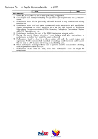 Enclosure No.___ to DepEd Memorandum No. ___s, 2025
Total 100%
MECHANICS
A. “Direk Ko, Ganap Mo”’ is an on-the-spot acting competition.
B. Each region shall be represented by two (2) learner-participants and one (1) teacher-
coach.
C. Participants must not be previously declared winners in any international acting
competition.
D. Participants must not have prior professional acting experience with established
theater companies or talent agencies such as, but not limited to, Philippine
Educational Theater Association (PETA), Repertory Philippines, Tanghalang Pilipino,
ABS-CBN Talent Center, etc.
E. Participants shall use the copy of the 2024 Sulatanghal winning script.
F. During the event, theater directors/ event judges shall give instructions to
participants as to how they want the script performed.
G. Performance shall be done in a closed room with only the event judges and
organizers. A video camera shall record all proceedings inside the room and transmit
the live feed to a TV monitor for viewing in the holding area.
H. Other participants waiting for their turn to perform shall be contained in a holding
room together with other coaches.
I. Participants must come on time; thus, late participants shall no longer be
entertained.
 