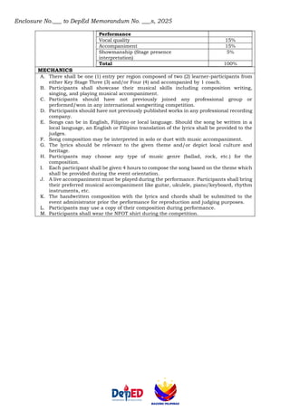 Enclosure No.___ to DepEd Memorandum No. ___s, 2025
Performance
Vocal quality 15%
Accompaniment 15%
Showmanship (Stage presence
interpretation)
5%
Total 100%
MECHANICS
A. There shall be one (1) entry per region composed of two (2) learner-participants from
either Key Stage Three (3) and/or Four (4) and accompanied by 1 coach.
B. Participants shall showcase their musical skills including composition writing,
singing, and playing musical accompaniment.
C. Participants should have not previously joined any professional group or
performed/won in any international songwriting competition.
D. Participants should have not previously published works in any professional recording
company.
E. Songs can be in English, Filipino or local language. Should the song be written in a
local language, an English or Filipino translation of the lyrics shall be provided to the
judges.
F. Song composition may be interpreted in solo or duet with music accompaniment.
G. The lyrics should be relevant to the given theme and/or depict local culture and
heritage.
H. Participants may choose any type of music genre (ballad, rock, etc.) for the
composition.
I. Each participant shall be given 4 hours to compose the song based on the theme which
shall be provided during the event orientation.
J. A live accompaniment must be played during the performance. Participants shall bring
their preferred musical accompaniment like guitar, ukulele, piano/keyboard, rhythm
instruments, etc.
K. The handwritten composition with the lyrics and chords shall be submitted to the
event administrator prior the performance for reproduction and judging purposes.
L. Participants may use a copy of their composition during performance.
M. Participants shall wear the NFOT shirt during the competition.
 