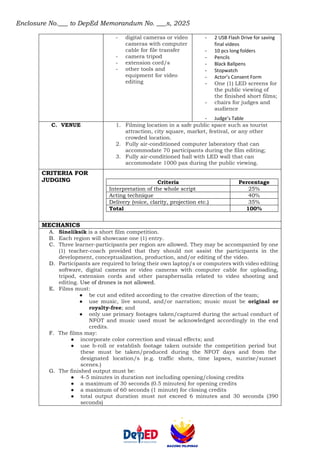 Enclosure No.___ to DepEd Memorandum No. ___s, 2025
- digital cameras or video
cameras with computer
cable for file transfer
- camera tripod
- extension cord/s
- other tools and
equipment for video
editing
- 2 USB Flash Drive for saving
final videos
- 10 pcs long folders
- Pencils
- Black Ballpens
- Stopwatch
- Actor’s Consent Form
- One (1) LED screens for
the public viewing of
the finished short films;
- chairs for judges and
audience
- Judge’s Table
C. VENUE 1. Filming location in a safe public space such as tourist
attraction, city square, market, festival, or any other
crowded location.
2. Fully air-conditioned computer laboratory that can
accommodate 70 participants during the film editing;
3. Fully air-conditioned hall with LED wall that can
accommodate 1000 pax during the public viewing.
CRITERIA FOR
JUDGING Criteria Percentage
Interpretation of the whole script 25%
Acting technique 40%
Delivery (voice, clarity, projection etc.) 35%
Total 100%
MECHANICS
A. Sineliksik is a short film competition.
B. Each region will showcase one (1) entry.
C. Three learner-participants per region are allowed. They may be accompanied by one
(1) teacher-coach provided that they should not assist the participants in the
development, conceptualization, production, and/or editing of the video.
D. Participants are required to bring their own laptop/s or computers with video editing
software, digital cameras or video cameras with computer cable for uploading,
tripod, extension cords and other paraphernalia related to video shooting and
editing. Use of drones is not allowed.
E. Films must:
● be cut and edited according to the creative direction of the team;
● use music, live sound, and/or narration; music must be original or
royalty-free; and
● only use primary footages taken/captured during the actual conduct of
NFOT and music used must be acknowledged accordingly in the end
credits.
F. The films may:
● incorporate color correction and visual effects; and
● use b-roll or establish footage taken outside the competition period but
these must be taken/produced during the NFOT days and from the
designated location/s (e.g. traffic shots, time lapses, sunrise/sunset
scenes.)
G. The finished output must be:
● 4-5 minutes in duration not including opening/closing credits
● a maximum of 30 seconds (0.5 minutes) for opening credits
● a maximum of 60 seconds (1 minute) for closing credits
● total output duration must not exceed 6 minutes and 30 seconds (390
seconds)
 