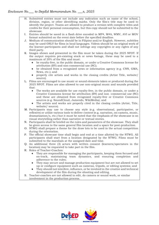 Enclosure No.___ to DepEd Memorandum No. ___s, 2025
H. Submitted entries must not include any indication such as name of the school,
division, region, or other identifying marks. Only the film's title may be used to
identify the project. Teams are allowed to produce a version with complete titles and
credits for their personal consumption, but this copy should not be submitted to the
showcase.
I. Entries should be saved in a flash drive encoded in MP4, M4A, WMV, AVI or MOV
format submitted on the event date before the specified deadline.
J. Medium of communication should be in Filipino and/or English. However, subtitles
may be used ONLY for films in local languages. Videos should be an original work of
the learner-participants and shall not infringe any copyrights or any rights of any
third party.
K. Images shown and presented in the film must be taken during the 2025 NFOT. If
the output requires pre-existing stock or news footage, these may be used to a
maximum of 20% of the film and must:
● be royalty-free, in the public domain, or under a Creative Commons license for
attribution (BY) and non-commercial use (NC);
● be obtained from a recognized news or information agency (e.g. CNN, GMA,
News, etc.); and
● properly cite artists and works in the closing credits (Artist Title, website/
source).
L. Films are encouraged to use music or sound elements taken or produced during the
2025 NFOT. Films are also allowed to use non-original music and sounds provided
that:
● The works are available for use royalty-free, in the public domain, or under a
Creative Commons license for attribution (BY) and non -commercial use (NC)
and these are obtained from recognized royalty-free or Creative Commons
sources (e.g. SoundCloud, Jamendo, WikiMedia); and
● The artists and works are properly cited in the closing credits (Artist, Title,
website/ source).
M. Participants may use to choose any style (e.g. observational, participative, or
reflexive) or utilize various tools to deliver content (e.g. narration, on-camera, music,
dramatization/s, etc.) but it must be noted that the emphasis of the showcase is on
visual storytelling rather than narrative or textual stories.
N. Participants shall be briefed on the rules and parameters of the showcase. They shall
be given access to the same general film location and a space for post-production.
O. NTWG shall prepare a theme for the draw lots to be used in the actual competition
during the orientation.
P. The official showcase time shall begin and end at a time allotted by the NTWG. All
participants shall start from a location designated by the NTWG. Films must be
submitted to the marshals at the assigned date and time.
Q. An additional three (3) actors with written consent (learners/spectators in the
location) may be requested to take part in the film.
R. Roles of Teacher-Coaches:
● They are responsible for managing the participants, keeping them focused and
on-track, maintaining team dynamics, and ensuring completion and
adherence to the rules;
● They may secure and manage production equipment but are not allowed to set
up or configure equipment such as cameras, tripods, or editing systems; and
● They should not interfere, influence, or be involved in the creative and technical
development of the film during the shooting and editing.
S. Teacher-coaches are not allowed to edit, do camera or sound work, or similar
involvement in the production process.
 
