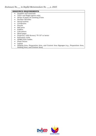 Enclosure No.___ to DepEd Memorandum No. ___s, 2025
RESOURCE REQUIREMENTS
• Supplies and materials
• Timer and flaglet (green only)
• Strips of paper for drawing of lots
• Number identifier
• Sound system
• Certificates
• Pencils
• Ball pens
• Folders
• Calculators
• Bond paper
• Projector/ LED Screen/ TV 55” or better
• Extension cords
• HDMI/VGA Cables
• Flash Drives
• Laptop
• Holding Area, Preparation Area, and Contest Area Signages (e.g., Preparation Area,
Holding Area, and Contest Area)
 