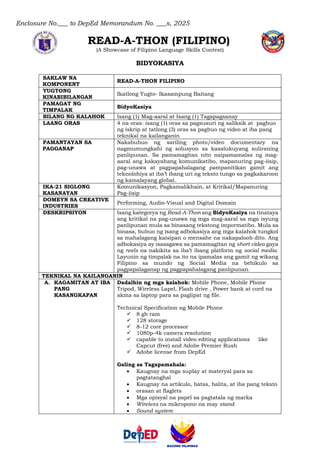 Enclosure No.___ to DepEd Memorandum No. ___s, 2025
READ-A-THON (FILIPINO)
(A Showcase of Filipino Language Skills Contest)
BIDYOKASIYA
SAKLAW NA
KOMPONENT
READ-A-THON FILIPINO
YUGTONG
KINABIBILANGAN
Ikatlong Yugto- Ikasampung Baitang
PAMAGAT NG
TIMPALAK
BidyoKasiya
BILANG NG KALAHOK Isang (1) Mag-aaral at Isang (1) Tagapagsanay
LAANG ORAS 4 na oras: isang (1) oras sa pagsusuri ng saliksik at pagbuo
ng iskrip at tatlong (3) oras sa pagbuo ng video at iba pang
teknikal na kailanganin
PAMANTAYAN SA
PAGGANAP
Nakabubuo ng sariling photo/video documentary na
nagmumungkahi ng solusyon sa kasalukuyang suliraning
panlipunan. Sa pamamagitan nito naipamamalas ng mag-
aaral ang kakayahang komunikatibo, mapanuring pag-iisip,
pag-unawa at pagpapahalagang pampanitikan gamit ang
teknolohiya at iba’t ibang uri ng teksto tungo sa pagkakaroon
ng kamalayang global.
IKA-21 SIGLONG
KASANAYAN
Komunikasyon, Pagkamalikhain, at Kritikal/Mapanuring
Pag-iisip
DOMEYN SA CREATIVE
INDUSTRIES
Performing, Audio-Visual and Digital Domain
DESKRIPSIYON Isang kategorya ng Read-A-Thon ang BidyoKasiya na tinataya
ang kritikal na pag-unawa ng mga mag-aaral sa mga isyung
panlipunan mula sa binasang tekstong impormatibo. Mula sa
binasa, bubuo ng isang adbokasiya ang mga kalahok tungkol
sa mahalagang kaisipan o mensahe na nakapaloob dito. Ang
adbokasiya ay isasagawa sa pamamagitan ng short video gaya
ng reels na nakikita sa iba’t ibang platform ng social media.
Layunin ng timpalak na ito na ipamalas ang gamit ng wikang
Filipino sa mundo ng Social Media na behikulo sa
pagpapalaganap ng pagpapahalagang panlipunan.
TEKNIKAL NA KAILANGANIN
A. KAGAMITAN AT IBA
PANG
KASANGKAPAN
Dadalhin ng mga kalahok: Mobile Phone, Mobile Phone
Tripod, Wireless Lapel, Flash drive , Power bank at cord na
akma sa laptop para sa paglipat ng file.
Technical Specification ng Mobile Phone
✓ 8 gb ram
✓ 128 storage
✓ 8-12 core processor
✓ 1080p-4k camera resolution
✓ capable to install video editing applications like
Capcut (free) and Adobe Premier Rush
✓ Adobe license from DepEd
Galing sa Tagapamahala:
• Kaugnay na mga suplay at materyal para sa
pagtatanghal
• Kaugnay na artikulo, batas, balita, at iba pang teksto
• orasan at flaglets
• Mga opisyal na papel sa pagtatala ng marka
• Wireless na mikropono na may stand
• Sound system
 