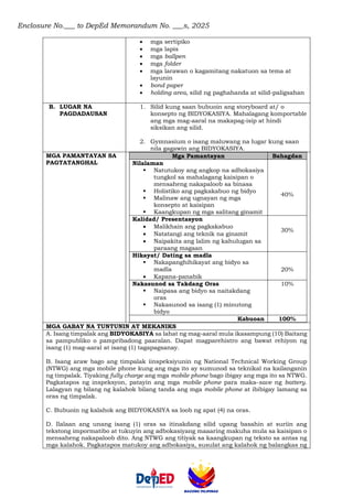 Enclosure No.___ to DepEd Memorandum No. ___s, 2025
• mga sertipiko
• mga lapis
• mga ballpen
• mga folder
• mga larawan o kagamitang nakatuon sa tema at
layunin
• bond paper
• holding area, silid ng paghahanda at silid-paligsahan
B. LUGAR NA
PAGDADAUSAN
1. Silid kung saan bubuoin ang storyboard at/ o
konsepto ng BIDYOKASIYA. Mahalagang komportable
ang mga mag-aaral na makapag-isip at hindi
siksikan ang silid.
2. Gymnasium o isang maluwang na lugar kung saan
nila gagawin ang BIDYOKASIYA.
MGA PAMANTAYAN SA
PAGTATANGHAL
Mga Pamantayan Bahagdan
Nilalaman
▪ Natutukoy ang angkop na adbokasiya
tungkol sa mahalagang kaisipan o
mensaheng nakapaloob sa binasa
▪ Holistiko ang pagkakabuo ng bidyo
▪ Malinaw ang ugnayan ng mga
konsepto at kaisipan
▪ Kaangkupan ng mga salitang ginamit
40%
Kalidad/ Presentasyon
• Malikhain ang pagkakabuo
• Natatangi ang teknik na ginamit
• Naipakita ang lalim ng kahulugan sa
paraang magaan
30%
Hikayat/ Dating sa madla
▪ Nakapanghihikayat ang bidyo sa
madla
• Kapana-panabik
20%
Nakasunod sa Takdang Oras
▪ Naipasa ang bidyo sa naitakdang
oras
▪ Nakasunod sa isang (1) minutong
bidyo
10%
Kabuoan 100%
MGA GABAY NA TUNTUNIN AT MEKANIKS
A. Isang timpalak ang BIDYOKASIYA sa lahat ng mag-aaral mula ikasampung (10) Baitang
sa pampubliko o pampribadong paaralan. Dapat magparehistro ang bawat rehiyon ng
isang (1) mag-aaral at isang (1) tagapagsanay.
B. Isang araw bago ang timpalak iinspeksiyunin ng National Technical Working Group
(NTWG) ang mga mobile phone kung ang mga ito ay sumunod sa teknikal na kailanganin
ng timpalak. Tiyaking fully charge ang mga mobile phone bago ibigay ang mga ito sa NTWG.
Pagkatapos ng inspeksyon, patayin ang mga mobile phone para maka-save ng battery.
Lalagyan ng bilang ng kalahok bilang tanda ang mga mobile phone at ibibigay lamang sa
oras ng timpalak.
C. Bubuoin ng kalahok ang BIDYOKASIYA sa loob ng apat (4) na oras.
D. Ilalaan ang unang isang (1) oras sa itinakdang silid upang basahin at suriin ang
tekstong impormatibo at tukuyin ang adbokasiyang maaaring makuha mula sa kaisipan o
mensaheng nakapaloob dito. Ang NTWG ang titiyak sa kaangkupan ng teksto sa antas ng
mga kalahok. Pagkatapos matukoy ang adbokasiya, susulat ang kalahok ng balangkas ng
 