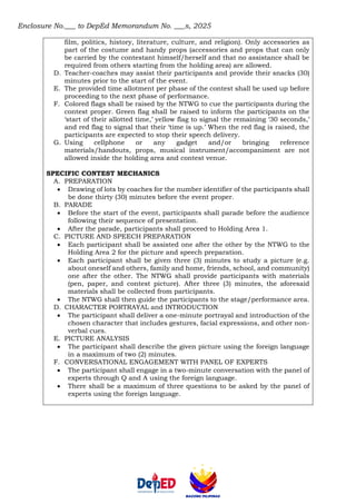 Enclosure No.___ to DepEd Memorandum No. ___s, 2025
film, politics, history, literature, culture, and religion). Only accessories as
part of the costume and handy props (accessories and props that can only
be carried by the contestant himself/herself and that no assistance shall be
required from others starting from the holding area) are allowed.
D. Teacher-coaches may assist their participants and provide their snacks (30)
minutes prior to the start of the event.
E. The provided time allotment per phase of the contest shall be used up before
proceeding to the next phase of performance.
F. Colored flags shall be raised by the NTWG to cue the participants during the
contest proper. Green flag shall be raised to inform the participants on the
‘start of their allotted time,’ yellow flag to signal the remaining ‘30 seconds,’
and red flag to signal that their ‘time is up.’ When the red flag is raised, the
participants are expected to stop their speech delivery.
G. Using cellphone or any gadget and/or bringing reference
materials/handouts, props, musical instrument/accompaniment are not
allowed inside the holding area and contest venue.
SPECIFIC CONTEST MECHANICS
A. PREPARATION
• Drawing of lots by coaches for the number identifier of the participants shall
be done thirty (30) minutes before the event proper.
B. PARADE
• Before the start of the event, participants shall parade before the audience
following their sequence of presentation.
• After the parade, participants shall proceed to Holding Area 1.
C. PICTURE AND SPEECH PREPARATION
• Each participant shall be assisted one after the other by the NTWG to the
Holding Area 2 for the picture and speech preparation.
• Each participant shall be given three (3) minutes to study a picture (e.g.
about oneself and others, family and home, friends, school, and community)
one after the other. The NTWG shall provide participants with materials
(pen, paper, and contest picture). After three (3) minutes, the aforesaid
materials shall be collected from participants.
• The NTWG shall then guide the participants to the stage/performance area.
D. CHARACTER PORTRAYAL and INTRODUCTION
• The participant shall deliver a one-minute portrayal and introduction of the
chosen character that includes gestures, facial expressions, and other non-
verbal cues.
E. PICTURE ANALYSIS
• The participant shall describe the given picture using the foreign language
in a maximum of two (2) minutes.
F. CONVERSATIONAL ENGAGEMENT WITH PANEL OF EXPERTS
• The participant shall engage in a two-minute conversation with the panel of
experts through Q and A using the foreign language.
• There shall be a maximum of three questions to be asked by the panel of
experts using the foreign language.
 