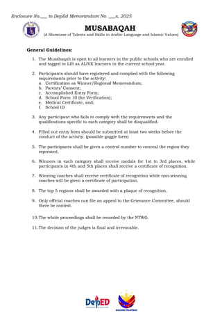 Enclosure No.___ to DepEd Memorandum No. ___s, 2025
MUSABAQAH
(A Showcase of Talents and Skills in Arabic Language and Islamic Values)
General Guidelines:
1. The Musabaqah is open to all learners in the public schools who are enrolled
and tagged in LIS as ALIVE learners in the current school year.
2. Participants should have registered and complied with the following
requirements prior to the activity:
a. Certification as Winner/Regional Memorandum;
b. Parents’ Consent;
c. Accomplished Entry Form;
d. School Form 10 (for Verification);
e. Medical Certificate, and;
f. School ID
3. Any participant who fails to comply with the requirements and the
qualifications specific to each category shall be disqualified.
4. Filled out entry form should be submitted at least two weeks before the
conduct of the activity. (possible goggle form)
5. The participants shall be given a control number to conceal the region they
represent.
6. Winners in each category shall receive medals for 1st to 3rd places, while
participants in 4th and 5th places shall receive a certificate of recognition.
7. Winning coaches shall receive certificate of recognition while non-winning
coaches will be given a certificate of participation.
8. The top 5 regions shall be awarded with a plaque of recognition.
9. Only official coaches can file an appeal to the Grievance Committee, should
there be contest.
10.The whole proceedings shall be recorded by the NTWG.
11.The decision of the judges is final and irrevocable.
 