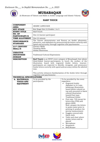 Enclosure No.___ to DepEd Memorandum No. ___s, 2025
MUSABAQAH
(A Showcase of Talents and Skills in Arabic Language and Islamic Values)
HARF TOUCH
COMPONENT
AREA
ARABIC LANGUAGE
KEY STAGE Key Stage One (1) Grades 1 to 3
EVENT TITLE Harf Touch
NO. OF
PARTICIPANT/S
One (1) learner-participant
TIME ALLOTMENT One (1) minute
PERFORMANCE
STANDARD
The learner demonstrates oral fluency on Arabic phonemes,
phonetics, and alphabets by pronouncing the letters correctly with
speed and accuracy through cognition and psychomotor.
21ST CENTURY
SKILL/S
Literacy Skills
Thinking Skills
Global Awareness
CREATIVE
INDUSTRIES
DOMAIN
Traditional Cultural Expressions
DESCRIPTION Harf Touch is an NFOT event category of Musabaqah that allows
blind-folded learner-participants to touch the surface of the
illustration board with engraved Arabic letters. Learner-
participants are expected to identify, recognize, and pronounce
Arabic letters correctly with speed and accuracy within the allotted
time.
This activity enhances familiarization of the Arabic letter through
cognition and psychomotor.
TECHNICAL SPECIFICATIONS
A. MATERIALS,
TOOLS AND
EQUIPMENT
To be provided by the
participants:
To be provided by the event
organizers:
• Engraved Arabic
Alphabet in A-4 size,
landscape illustration
board (white colored on
top and mounted in black
colored illustration
board) Font type:
Traditional Arabic
• Font size: 720 except for
letters kha (700) and
ghayn (600).
Note: prepare the letters
in power point prior to
printing to produce the
precise measurement
• Goggles covered with
black cloth
• Table and chair where
Arabic letters will be
placed
• Microphone
• Stopwatch
• Bell/Buzzer
 