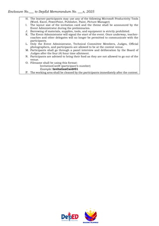 Enclosure No.___ to DepEd Memorandum No. ___s, 2025
H. The learner-participants may use any of the following Microsoft Productivity Tools
(Word, Excel, PowerPoint, Publisher, Paint, Picture Manager)
I. The layout size of the invitation card and the theme shall be announced by the
Event Administrator during the preliminaries.
J. Borrowing of materials, supplies, tools, and equipment is strictly prohibited.
K. The Event Administrator will signal the start of the event. Once underway, teacher-
coaches and other delegates will no longer be permitted to communicate with the
participants.
L. Only the Event Administrator, Technical Committee Members, Judges, Official
photographers, and participants are allowed to be at the contest venue.
M. Participants shall go through a panel interview and deliberation by the Board of
Judges after the four (4) hour time allotment.
N. Participants are advised to bring their food as they are not allowed to go out of the
venue.
O. Filename shall be using this format:
InvitationCard# (participant’s number)
Example: InvitationCard#01
P. The working area shall be cleaned by the participants immediately after the contest.
 