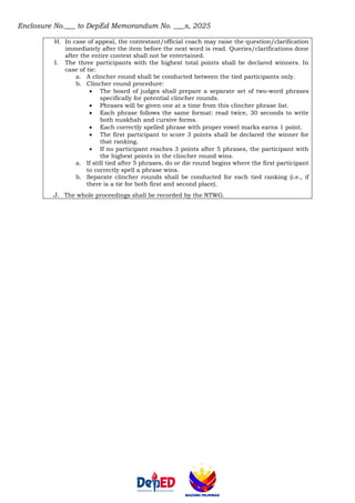 Enclosure No.___ to DepEd Memorandum No. ___s, 2025
H. In case of appeal, the contestant/official coach may raise the question/clarification
immediately after the item before the next word is read. Queries/clarifications done
after the entire contest shall not be entertained.
I. The three participants with the highest total points shall be declared winners. In
case of tie:
a. A clincher round shall be conducted between the tied participants only.
b. Clincher round procedure:
• The board of judges shall prepare a separate set of two-word phrases
specifically for potential clincher rounds.
• Phrases will be given one at a time from this clincher phrase list.
• Each phrase follows the same format: read twice, 30 seconds to write
both nuskhah and cursive forms.
• Each correctly spelled phrase with proper vowel marks earns 1 point.
• The first participant to score 3 points shall be declared the winner for
that ranking.
• If no participant reaches 3 points after 5 phrases, the participant with
the highest points in the clincher round wins.
a. If still tied after 5 phrases, do or die round begins where the first participant
to correctly spell a phrase wins.
b. Separate clincher rounds shall be conducted for each tied ranking (i.e., if
there is a tie for both first and second place).
J. The whole proceedings shall be recorded by the NTWG.
 