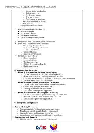 Enclosure No.___ to DepEd Memorandum No. ___s, 2025
• Competition mechanics
• Safety protocols
• Equipment usage
• Scoring system
• Emergency procedures
Hands-on practice activities
Q&A portion
Equipment familiarization
3. Practice Session (3 Days Before)
• Mini challenges
• Equipment testing
• Route familiarization
• Team strategy development
4. Equipment and Documentation Verification
• Pre-Event Documentation Checklist:
o Team Registration Form
o Individual Participant Forms
o Medical Certificates
o Consent Forms
o Equipment Checklist
• Equipment Inspection:
o Basic calculator
o Measuring tools
o Writing materials
o Digital devices (if allowed)
o Safety equipment
B. Competition Structure
1. Phase 1: Navigation Challenge (90 minutes)
o Teams navigate through multiple checkpoints
o Solve mathematical challenges at each station
o Complete measurement, geometry, and data collection tasks
o Use QR codes to verify completion
2. Phase 2: Investigation Mission (120 minutes)
o Teams select and conduct one investigation topic
o Collect and analyze real-world data
o Develop mathematical solutions
o Document findings and approach
3. Phase 3: Calculation Challenge (60 minutes)
o Teams solve complex problems using collected data
o Present solutions and mathematical models
o Demonstrate practical applications
C. Safety and Compliance
General Safety Protocols
• Teams must stay within designated safe zones
• Mandatory use of specified safety equipment
• Access to water stations and rest areas
• Compliance with station-specific safety guidelines
Supervision and Support
• Station Masters present at each checkpoint
 