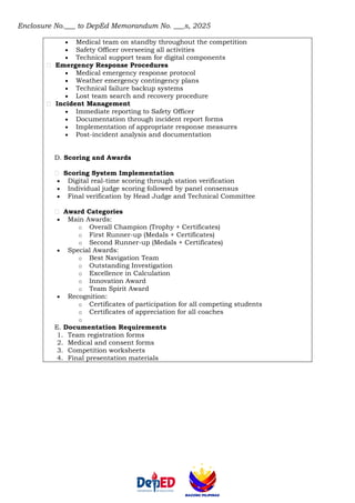 Enclosure No.___ to DepEd Memorandum No. ___s, 2025
• Medical team on standby throughout the competition
• Safety Officer overseeing all activities
• Technical support team for digital components
Emergency Response Procedures
• Medical emergency response protocol
• Weather emergency contingency plans
• Technical failure backup systems
• Lost team search and recovery procedure
Incident Management
• Immediate reporting to Safety Officer
• Documentation through incident report forms
• Implementation of appropriate response measures
• Post-incident analysis and documentation
D. Scoring and Awards
Scoring System Implementation
• Digital real-time scoring through station verification
• Individual judge scoring followed by panel consensus
• Final verification by Head Judge and Technical Committee
Award Categories
• Main Awards:
o Overall Champion (Trophy + Certificates)
o First Runner-up (Medals + Certificates)
o Second Runner-up (Medals + Certificates)
• Special Awards:
o Best Navigation Team
o Outstanding Investigation
o Excellence in Calculation
o Innovation Award
o Team Spirit Award
• Recognition:
o Certificates of participation for all competing students
o Certificates of appreciation for all coaches
o
E. Documentation Requirements
1. Team registration forms
2. Medical and consent forms
3. Competition worksheets
4. Final presentation materials
 