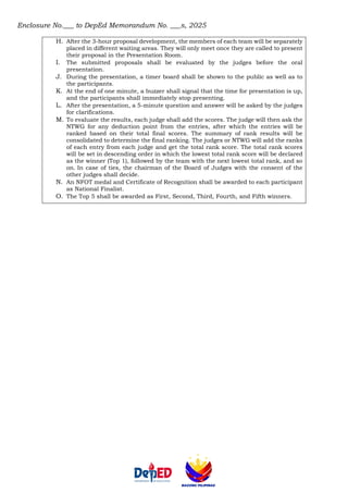 Enclosure No.___ to DepEd Memorandum No. ___s, 2025
H. After the 3-hour proposal development, the members of each team will be separately
placed in different waiting areas. They will only meet once they are called to present
their proposal in the Presentation Room.
I. The submitted proposals shall be evaluated by the judges before the oral
presentation.
J. During the presentation, a timer board shall be shown to the public as well as to
the participants.
K. At the end of one minute, a buzzer shall signal that the time for presentation is up,
and the participants shall immediately stop presenting.
L. After the presentation, a 5-minute question and answer will be asked by the judges
for clarifications.
M. To evaluate the results, each judge shall add the scores. The judge will then ask the
NTWG for any deduction point from the entries, after which the entries will be
ranked based on their total final scores. The summary of rank results will be
consolidated to determine the final ranking. The judges or NTWG will add the ranks
of each entry from each judge and get the total rank score. The total rank scores
will be set in descending order in which the lowest total rank score will be declared
as the winner (Top 1), followed by the team with the next lowest total rank, and so
on. In case of ties, the chairman of the Board of Judges with the consent of the
other judges shall decide.
N. An NFOT medal and Certificate of Recognition shall be awarded to each participant
as National Finalist.
O. The Top 5 shall be awarded as First, Second, Third, Fourth, and Fifth winners.
 
