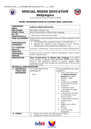 Enclosure No.___ to DepEd Memorandum No. ___s, 2025
SPECIAL NEEDS EDUCATION
Abilympics
(Uncovering the Unique Talents of LWDs)
STORY INTERPRETATION IN FILIPINO SIGN LANGUAGE
COMPONENT
AREA
SPECIAL NEEDS EDUCATION
KEY STAGE Key Stage 2 (Grades 4-6)
EVENT TITLE Story Interpretation in Filipino Sign Language
NO. OF
PARTICIPANT/S
1 Deaf learner-participant per region
TIME ALLOTMENT Following the standard number of hours in LWDs maximum of ten
(10) minutes
PERFORMANCE
STANDARD
1. Identifying author's/speaker’s point of view (EN4LR-I-1)
2. Applying the important story elements to one’s schema:
relating story to one’s experiences (EN4LR-I-1.12)
21ST CENTURY
SKILL/S
Creativity, Collaboration, Communication, Critical Thinking (4Cs)
CREATIVE
INDUSTRIES
DOMAIN
Creative services (creative research, development, and real-time
artistic performances)
DESCRIPTION Story Interpretation in Filipino Sign Language is an NFOT
event category of Special Needs Education (SNED) that allows
learners with disabilities (LWDs) to perform Filipino Sign
Language through story reading and interpretation of the point of
view of the writer.
TECHNICAL SPECIFICATIONS
C. MATERIALS,
TOOLS AND
EQUIPMENT
To be provided by the
participants:
None
To be provided by the event
organizers:
• Copy of the story from
the Gawad Teodora
Alonzo Story Book
(English – KS2)
• tripod
• 2 projectors or SMART
TV (at least 60 inches)
• 2 laptops
• 5 extension wires
• 1 long table for judges
with chairs
• 1 small table and chair
for contestant at the
practice room
• 1 adjustable bookstand
• sound system
• stage
• flaglets (red, yellow,
green)
• 3 rooms
• Live Streaming
Equipment
D. VENUE • Contest area which can hold 50 pax (at least)
• Holding Area which can hold 20 pax
 