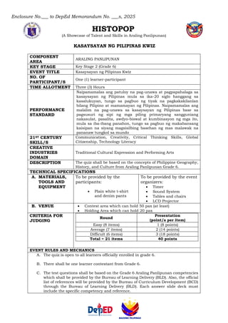 Enclosure No.___ to DepEd Memorandum No. ___s, 2025
HISTOPOP
(A Showcase of Talent and Skills in Araling Panlipunan)
KASAYSAYAN NG PILIPINAS KWIZ
COMPONENT
AREA
ARALING PANLIPUNAN
KEY STAGE Key Stage 2 (Grade 6)
EVENT TITLE Kasaysayan ng Pilipinas Kwiz
NO. OF
PARTICIPANT/S
One (1) learner-participant
TIME ALLOTMENT Three (3) Hours
PERFORMANCE
STANDARD
Naipamamalas ang patuloy na pag-unawa at pagpapahalaga sa
kasaysayan ng Pilipinas mula sa ika-20 siglo hanggang sa
kasalukuyan, tungo sa pagbuo ng tiyak na pagkakakilanlan
bilang Pilipino at mamamayan ng Pilipinas. Naipamamalas ang
malalim na pag-unawa sa kasaysayan ng Pilipinas base sa
pagsusuri ng sipi ng mga piling primaryang sangguniang
nakasulat, pasalita, awdyo-biswal at kumbinasyon ng mga ito,
mula sa iba-ibang panahon, tungo sa pagbuo ng makabansang
kaisipan na siyang magsisilbing basehan ng mas malawak na
pananaw tungkol sa mundo
21ST CENTURY
SKILL/S
Communication, Creativity, Critical Thinking Skills, Global
Citizenship, Technology Literacy
CREATIVE
INDUSTRIES
DOMAIN
Traditional Cultural Expression and Performing Arts
DESCRIPTION The quiz shall be based on the concepts of Philippine Geography,
History, and Culture from Araling Panlipunan Grade 6.
TECHNICAL SPECIFICATIONS
A. MATERIALS,
TOOLS AND
EQUIPMENT
To be provided by the
participants:
• Plain white t-shirt
and denim pants
To be provided by the event
organizers:
• Timer
• Sound System
• Tables and chairs
• LCD Projector
B. VENUE • Contest area which can hold 50 pax (at least)
• Holding Area which can hold 20 pax
CRITERIA FOR
JUDGING
Round
Presentation
(point/s per item)
Easy (8 items) 1 (8 points)
Average (7 items) 2 (14 points)
Difficult (6 items) 3 (18 points)
Total = 21 items 40 points
EVENT RULES AND MECHANICS
A. The quiz is open to all learners officially enrolled in grade 6.
B. There shall be one learner contestant from Grade 6.
C. The test questions shall be based on the Grade 6 Araling Panlipunan competencies
which shall be provided by the Bureau of Learning Delivery (BLD). Also, the official
list of references will be provided by the Bureau of Curriculum Development (BCD)
through the Bureau of Learning Delivery (BLD). Each answer slide deck must
include the specific competency and reference.
 
