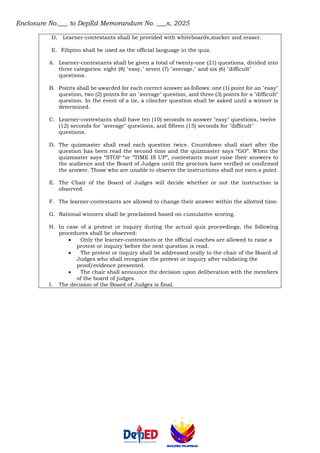 Enclosure No.___ to DepEd Memorandum No. ___s, 2025
D. Learner-contestants shall be provided with whiteboards,marker and eraser.
E. Filipino shall be used as the official language in the quiz.
A. Learner-contestants shall be given a total of twenty-one (21) questions, divided into
three categories: eight (8) "easy," seven (7) "average," and six (6) "difficult"
questions.
B. Points shall be awarded for each correct answer as follows: one (1) point for an "easy"
question, two (2) points for an "average" question, and three (3) points for a "difficult"
question. In the event of a tie, a clincher question shall be asked until a winner is
determined.
C. Learner-contestants shall have ten (10) seconds to answer "easy" questions, twelve
(12) seconds for "average" questions, and fifteen (15) seconds for "difficult"
questions.
D. The quizmaster shall read each question twice. Countdown shall start after the
question has been read the second time and the quizmaster says “GO”. When the
quizmaster says “STOP “or “TIME IS UP”, contestants must raise their answers to
the audience and the Board of Judges until the proctors have verified or confirmed
the answer. Those who are unable to observe the instructions shall not earn a point.
E. The Chair of the Board of Judges will decide whether or not the instruction is
observed.
F. The learner-contestants are allowed to change their answer within the allotted time.
G. National winners shall be proclaimed based on cumulative scoring.
H. In case of a protest or inquiry during the actual quiz proceedings, the following
procedures shall be observed:
• Only the learner-contestants or the official coaches are allowed to raise a
protest or inquiry before the next question is read.
• The protest or inquiry shall be addressed orally to the chair of the Board of
Judges who shall recognize the protest or inquiry after validating the
proof/evidence presented.
• The chair shall announce the decision upon deliberation with the members
of the board of judges.
I. The decision of the Board of Judges is final.
 