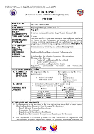Enclosure No.___ to DepEd Memorandum No. ___s, 2025
HISTOPOP
(A Showcase of Talent and Skills in Araling Panlipunan)
POP QUIZ
COMPONENT
AREA
ARALING PANLIPUNAN
KEY STAGE Key Stage Three (3): Grades 7 to 10
EVENT TITLE Pop Quiz
NO. OF
PARTICIPANT/S
1 learner-contestant from Key Stage Three 3 (Grades 7-10)
TIME ALLOTMENT 3 hours
PERFORMANCE
STANDARD
Ang mag-aaral ay… may pag-unawa sa mga epekto ng mga isyu
at hamon na may kaugnayan sa kasarian at lipunan upang
maging aktibong tagapagtaguyod ng pagkakapantay-pantay at
paggalang sa kapwa bilang kasapi ng pamayanan. AP10-Q3w1-8
21ST CENTURY
SKILL/S
Communication, Creativity and Critical Thinking Skills
CREATIVE
INDUSTRIES
DOMAIN
Traditional Cultural Expression and Performing Arts
DESCRIPTION Quiz based on the following Population Education Core
Messages/Key Concepts:
• Family Life and Responsible Parenthood
• Gender and Development
• Population and Reproductive Health
Population, Environment, Resources, and Sustainable
Development
TECHNICAL SPECIFICATIONS
A. MATERIALS,
TOOLS AND
EQUIPMENT
To be provided by the
participants:
• Plain white t-shirt
and denim pants
To be provided by the event
organizers:
• Timer
• Sound System
• Tables and chairs
• LCD Projector
B. VENUE • Contest area which can hold 50 pax (at least)
• Holding Area which can hold 20 pax
CRITERIA FOR
JUDGING
Round
Presentation
(point/s per item)
Easy (8 items) 1 (8 points)
Average (7 items) 2 (14 points)
Difficult (6 items) 3 (18 points)
Total = 21 items 40 points
EVENT RULES AND MECHANICS
A. The formulation of test questions at the local and national levels shall be based on the
following Population Education Core Messages/Key Concepts:
• Family Life and Responsible Parenthood;
• Gender and Development;
• Population and Reproductive Health; and
• Population, Environment, Resources, and Sustainable Development.
B. The Department of Education (DepEd) and the Commission on Population and
Development (CPD) shall prepare and provide the questions and review materials for
 