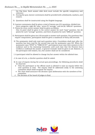 Enclosure No.___ to DepEd Memorandum No. ___s, 2025
the Pop Quiz. Each answer slide deck must include the specific competency and
reference.
C. During the quiz, learner-contestants shall be provided with whiteboards, markers, and
erasers.
D. Questions shall be constructed using the English language.
E. Learner-contestants shall be given a total of twenty-one (21) questions, divided into
three categories: eight (8) "easy," seven (7) "average," and six (6) "difficult" questions.
F. Points for every correct answer shall be given as follows:
One (1) point shall be given to the correct answer for each “easy” question, two (2)
points for each “average” question, and three (3) points for each “difficult” question.
G. Participants shall be given ten (10) seconds to answer each question. For questions that
require computation, participants shall be given a maximum of thirty (30) seconds.
H. The quizmaster shall only read each question twice. Countdown shall start after the
question has been read for the second time and the quizmaster says GO. When the
quizmaster says “STOP “or “TIME IS UP.”, participants must raise their answers to the
audience and to the Assessing Committee until such time that the Proctors have
verified or confirmed the answer. A general reminder shall be given to all. However, if
the participant still violates, his /her answer shall not be considered.
I. A participant shall be allowed to change his/her answer within the allotted time.
J. In case of a tie, a clincher question shall be asked.
K. In case of inquiry during the actual quiz proceedings, the following procedures shall
be observed:
• Only the participant or the official coach is allowed to raise an inquiry before the
next question is read. The inquiry shall be addressed orally to the assessing
committee which shall recognize the inquiry.
• The chair shall announce the decision upon deliberation with the members of the
committee.
J. The decision of the board of judges is final.
 