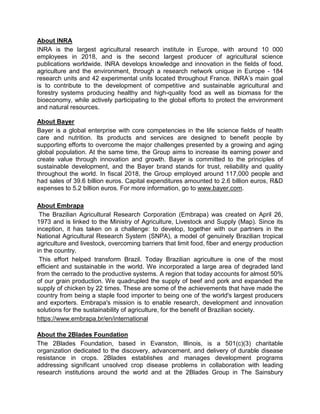 About INRA
INRA is the largest agricultural research institute in Europe, with around 10 000
employees in 2018, and is the second largest producer of agricultural science
publications worldwide. INRA develops knowledge and innovation in the fields of food,
agriculture and the environment, through a research network unique in Europe - 184
research units and 42 experimental units located throughout France. INRA’s main goal
is to contribute to the development of competitive and sustainable agricultural and
forestry systems producing healthy and high-quality food as well as biomass for the
bioeconomy, while actively participating to the global efforts to protect the environment
and natural resources.
About Bayer
Bayer is a global enterprise with core competencies in the life science fields of health
care and nutrition. Its products and services are designed to benefit people by
supporting efforts to overcome the major challenges presented by a growing and aging
global population. At the same time, the Group aims to increase its earning power and
create value through innovation and growth. Bayer is committed to the principles of
sustainable development, and the Bayer brand stands for trust, reliability and quality
throughout the world. In fiscal 2018, the Group employed around 117,000 people and
had sales of 39.6 billion euros. Capital expenditures amounted to 2.6 billion euros, R&D
expenses to 5.2 billion euros. For more information, go to www.bayer.com.
About Embrapa
The Brazilian Agricultural Research Corporation (Embrapa) was created on April 26,
1973 and is linked to the Ministry of Agriculture, Livestock and Supply (Map). Since its
inception, it has taken on a challenge: to develop, together with our partners in the
National Agricultural Research System (SNPA), a model of genuinely Brazilian tropical
agriculture and livestock, overcoming barriers that limit food, fiber and energy production
in the country.
This effort helped transform Brazil. Today Brazilian agriculture is one of the most
efficient and sustainable in the world. We incorporated a large area of degraded land
from the cerrado to the productive systems. A region that today accounts for almost 50%
of our grain production. We quadrupled the supply of beef and pork and expanded the
supply of chicken by 22 times. These are some of the achievements that have made the
country from being a staple food importer to being one of the world's largest producers
and exporters. Embrapa's mission is to enable research, development and innovation
solutions for the sustainability of agriculture, for the benefit of Brazilian society.
https://www.embrapa.br/en/international
About the 2Blades Foundation
The 2Blades Foundation, based in Evanston, Illinois, is a 501(c)(3) charitable
organization dedicated to the discovery, advancement, and delivery of durable disease
resistance in crops. 2Blades establishes and manages development programs
addressing significant unsolved crop disease problems in collaboration with leading
research institutions around the world and at the 2Blades Group in The Sainsbury
 
