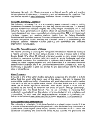 Laboratory, Norwich, UK. 2Blades manages a portfolio of specific traits and enabling
technologies that it implements in its own programs and out-licenses for broad use. Visit
the 2Blades website at www.2blades.org and follow 2Blades on twitter at @2blades.
About The Sainsbury Laboratory
The Sainsbury Laboratory (TSL) is a world-leading research centre focusing on making
fundamental discoveries about plants and how they interact with microbes. TSL not only
provides fundamental biological insights into plant-pathogen interactions, but is also
delivering novel, genomics-based, solutions which will significantly reduce losses from
major diseases of food crops, especially in developing countries. TSL is an independent
charitable company and receives strategic funding from the Gatsby Charitable
Foundation with the balance coming from competitive grants and contracts from a range
of public and private bodies, including the European Union (EU), Biotechnology and
Biological Sciences Research Council (BBSRC) and commercial and charitable
organisations www.tsl.ac.uk.
About The Federal University of Viçosa
The Federal University of Viçosa (UFV; Portuguese: Universidade Federal de Viçosa) is
a Federal University with the main campus located in the city of Viçosa, state of Minas
Gerais, Brazil. UFV offers 47 different undergrad courses in many areas, including
engineering, agronomy, medicine, veterinary medicine, animal husbandry, and other
areas related to science. The university has a highly reputed Graduate School as well,
offering 36 Master's degree programs and 24 for at PhD level. It is considered one of the
best universities in Brazil, and in the General Index of Institution Courses (IGC) made by
the Ministry of Education in 2009 was elected the 2nd best in Brazil and the 1st in the
state of Minas Gerais
About Syngenta
Syngenta is one of the world’s leading agriculture companies. Our ambition is to help
safely feed the world while taking care of the planet. We aim to improve the
sustainability, quality and safety of agriculture with world class science and innovative
crop solutions. Our technologies enable millions of farmers around the world to make
better use of limited agricultural resources. With 28,000 people in more than 90
countries we are working to transform how crops are grown. Through partnerships,
collaboration and The Good Growth Plan we are committed to improving farm
productivity, rescuing land from degradation, enhancing biodiversity and revitalizing rural
communities. To learn more visit www.syngenta.com andwww.goodgrowthplan.com.
Follow us on Twitter at www.twitter.com/Syngenta and www.twitter.com/SyngentaUS.
About the University of Hohenheim
The University of Hohenheim (UHOH) was founded as a school for agronomy in 1818 as
a reaction to the devastating losses in agricultural production in Germany that came as a
consequence of the eruption of the volcano Tambora in Indonesia in 1815. UHOH has
developed considerably and today hosts almost 10,000 students, 145 professors and
 