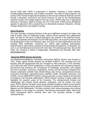 around 2,000 staff. UHOH is progressive in research, maintains a broad network,
provides global perspectives, and is highly innovative. The width of study programs, the
vicinity of the Faculty of Agricultural Sciences to the Faculty of Natural Sciences and the
Faculty of Business, Economics and Social Sciences as well as the interdisciplinary
research centres and multiple research foci are unique. UHOH ranks first in Agricultural
Sciences in Germany, eighth in Europe, and 15th in the world. UHOH covers all different
aspects of agriculture with a special focus on Microbiota-Livestock Interaction, Climate
Change, Bioeconomy and Organic Farming.
About KeyGene
The crop innovation company KeyGene is the go-to AgBiotech company for higher crop
yield & quality. With our intellectual capital, solution driven approach and collaborative
spirit, we work for the future of global agriculture with partners in the AgriFood sector.
Using our proprietary technologies and non-GM approaches, we support customers with
the development of new and improved crops. Our goal is to help organizations with their
toughest R&D challenges, combining our cutting edge breeding technologies,
bioinformatics & data science expertise and plant-based trait platforms. At KeyGene, we
work in an international environment with more than 140 professionals from all over the
world. Our company is based in Wageningen, Netherlands and Rockville, MD, USA.
www.keygene.com
About the RWTH Aachen University
The Rheinisch-Westfälische Technische Hochschule (RWTH) Aachen was founded in
1870. Today, almost 40,000 students are enrolled at RWTH. The university has nine
faculties with 260 departments that are managed by 564 professors, 5,700 scientists,
and 3,000 other staff. RWTH established a unique educational and networking research
environment that embraces the convergence of knowledge, approaches, and insights
from the humanities, economics, engineering, natural, and life sciences. Research foci
include sustainable synthetic fuels, biotechnology, data mining, computational science,
production technology, high-performance materials, health, renewable resources, and
mobility. The so-called RWTH Aachen Campus provides a unique research environment
for academic and industrial collaborations. RWTH Aachen Campus is highly visible and
highlights the research power of the University. The entrepreneurial mindset and
collaboration with industry benefit students, employees, and the society. For many
years, RWTH Aachen has been continuously awarded excellence status by the German
federal and state governments. Aachen is Germany’s westernmost city at the borders to
Belgium and the Netherlands. The three countries, their various languages and cultures
place Aachen in the center of a dynamic, international cross-border region. More than
9,500 international RWTH students from over 135 countries provide a highly
international flair.
 