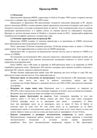 Процесор 80486

       1.1 Въведение
       Оригиналният процесор 486DX e представен от Intel на 10 април 1989 година, a първите системи
с този чип се появяват през следващата 1990 година.
       Процесорите от фамилията 486 представляват четвъртото поколение процесори за РС. Докато
третото поколение (80386) е голяма промяна спрямо предишното поколение (отговорете сами защо?), то
четвъртото поколение е по-скоро усъвършенстване на третото. Това усъвършенстване води до удвоена
процесорна производителност и в крайна сметка до огромен растеж на софтуерната индустрия.
Продават се десетки милиони копия на Windows и милиони копия на OS/2, превръщайки графичния
потребителски интерфейс в реалност за широк кръг хора.
       1.2 Основни характеристики на процесор 486
       Процесорът 486DX съдържа 1,2 милиона транзистора и се произвежда по CMOS технология,
която предопределя ниска консумация на енергия.
       Чипът притежава 32-битови вътрешни регистри, 32-битова външна шина за данни и 32-битова
адресна шина. Тези характеристики са същите като на 386DX процесора.
       Процесорите 486 се предлагат на най-различни тактови честоти, като се започне от 16MHz и се
стигне до 120MHz.
       По отношение на инструкциите 486 е напълно съвместим с предишните процесори на Intel, като
например 386, но предлага още няколко допълнителни инструкции (повечето от които служат за
управление на вътрешния кеш).
       Както 386DX, така и 486 може да адресира до 4GB физическа памет и да управлява до 64ТВ
(терабайта) виртуална памет. Процесорът 486 напълно поддържа трите режима на работа, въведени с
процесора 386 - реален, защитен и виртуален реален.
       Четири основни характеристики правят един 486 процесор два пъти по-бърз от един 386 чип,
работещ на същата тактова честота. Тези характеристики са:
    - Намалено време за изпълнение на инструкциите. Една инструкция в 486 процесора отнема
       средно    само     около   два    такта   за    нейното    изпълнение,    докато    при  386
       се изискват над четири. Версиите с умножена честота, като DX2 и DX4, допълнително намаляват
       тази бройка.
    - Вьтрешен (от първо ниво) кеш. Вграденият кеш е с успеваемост от порядъка на
       90%-95%, която описва колко често възникват операции за четене с нула състояния на изчакване.
       Външният кеш допълнително може да подобри тази успеваемост.
    - Пакетен режим (burst-mode) на паметта. Един стандартен трансфер от или към
       паметта, който е 32 бита (4 байта), отнема два такта. След един такъв стандартен
       32-битов трансфер могат да се прехвърлят още данни - следващите 12 байта
       (или три трансфера) могат да се прехвърлят, като за всеки 32 бита (4 байта) се
       използва само по един такт. По този начин могат да се прехвърлят до 16 байта
       непрекъснати данни от последователни адреси в паметта само за пет такта, вместо за осем или
       повече. Ефектът може да е още по-голям, ако всеки един от трансферите е 8 или 16 бита.
    - Вграден (синхронен) и разширен математически копроцесор (в някои версии).
       Математическият копроцесор работи синхронно заедно с главния процесор и изпълнява
       математическите       инструкции      за     по-малко     тактове      спрямо     предишните
       разработки. Като цяло математическият копроцесор, вграден в 486 процесорите


                                                                                                  1
 