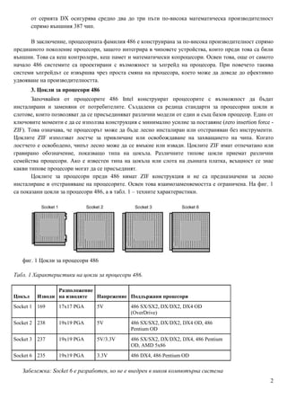 от серията DX осигурява средно два до три пъти по-висока математическа производителност
        спрямо външния 387 чип.

      В заключение, процесорната фамилия 486 е конструирана за по-висока производителност спрямо
предишното поколение процесори, защото интегрира в чиповете устройства, които преди това са били
външни. Това са кеш контролери, кеш памет и математически копроцесори. Освен това, още от самото
начало 486 системите са проектирани с възможност за ъпгрейд на процесора. При повечето такива
системи ъпгрейдът се извършва чрез проста смяна на процесора, което може да доведе до ефективно
удвояване на производителността.
        3. Цокли за процесори 486
       Започвайки от процесорите 486 Intel конструират процесорите с възможност да бъдат
инсталирани и заменяни от потребителите. Създадени са редица стандарти за процесорни цокли и
слотове, които позволяват да се присъединяват различни модели от един и същ базов процесор. Един от
ключовите моменти е да се използва конструкция с минимално усилие за поставяне (zero insertion force -
ZIF). Това означава, че процесорът може да бъде лесно инсталиран или отстраняван без инструменти.
Цоклите ZIF използват лостче за привличане или освобождаване на захващането на чипа. Когато
лостчето е освободено, чипът лесно може да се вмъкне или извади. Цоклите ZIF имат отпечатано или
гравирано обозначение, показващо типа на цокъла. Различните типове цокли приемат различни
семейства процесори. Ако е известен типа на цокъла или слота на дънната платка, всъщност се знае
какви типове процесори могат да се присъединят.
       Цоклите за процесори преди 486 нямат ZIF конструкция и не са предназначени за лесно
инсталиране и отстраняване на процесорите. Освен това взаимозаменяемостта е ограничена. На фиг. 1
са показани цокли за процесори 486, а в табл. 1 – техните характеристики.




   фиг. 1 Цокли за процесори 486

Табл. 1 Характеристики на цокли за процесори 486.

                 Разположение
Цокъл     Изводи на изводите  Напрежение Поддържани процесори
Socket 1 169      17x17 PGA     5V            486 SX/SX2, DX/DX2, DX4 OD
                                              (OverDrive)
Socket 2 238      19x19 PGA     5V            486 SX/SX2, DX/DX2, DX4 OD, 486
                                              Pentium OD
Socket 3 237      19x19 PGA     5V/3.3V       486 SX/SX2, DX/DX2, DX4, 486 Pentium
                                              OD, AMD 5x86
Socket 6 235      19x19 PGA     3.3V          486 DX4, 486 Pentium OD

   Забележка: Socket 6 е разработен, но не е внедрен в никоя компютърна система
                                                                                                    2
 