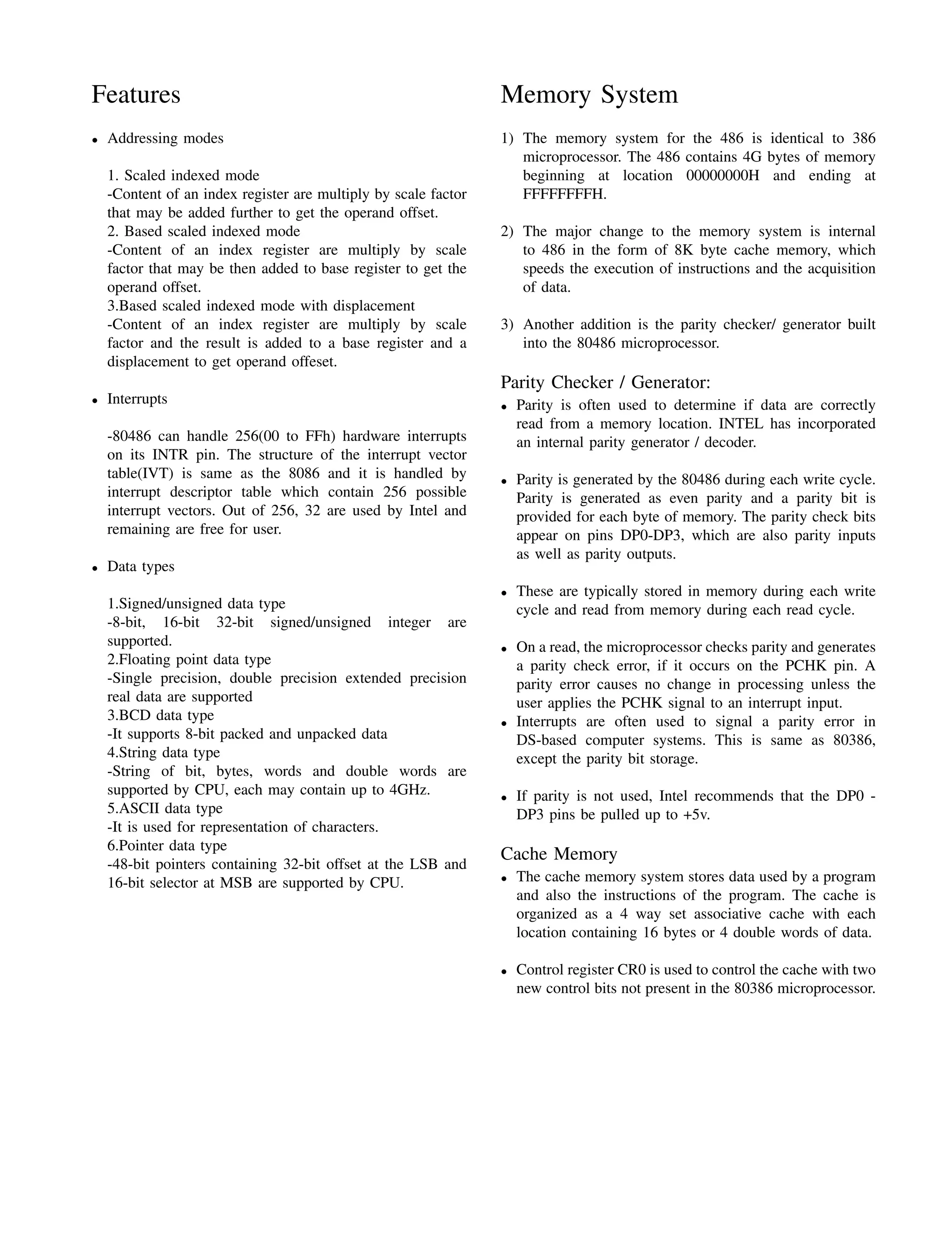 Features                                                         Memory System
•   Addressing modes                                             1) The memory system for the 486 is identical to 386
                                                                    microprocessor. The 486 contains 4G bytes of memory
    1. Scaled indexed mode                                          beginning at location 00000000H and ending at
    -Content of an index register are multiply by scale factor      FFFFFFFFH.
    that may be added further to get the operand offset.
    2. Based scaled indexed mode                                 2) The major change to the memory system is internal
    -Content of an index register are multiply by scale             to 486 in the form of 8K byte cache memory, which
    factor that may be then added to base register to get the       speeds the execution of instructions and the acquisition
    operand offset.                                                 of data.
    3.Based scaled indexed mode with displacement
    -Content of an index register are multiply by scale          3) Another addition is the parity checker/ generator built
    factor and the result is added to a base register and a         into the 80486 microprocessor.
    displacement to get operand offeset.
                                                                 Parity Checker / Generator:
•   Interrupts                                                   •   Parity is often used to determine if data are correctly
                                                                     read from a memory location. INTEL has incorporated
    -80486 can handle 256(00 to FFh) hardware interrupts             an internal parity generator / decoder.
    on its INTR pin. The structure of the interrupt vector
    table(IVT) is same as the 8086 and it is handled by          •   Parity is generated by the 80486 during each write cycle.
    interrupt descriptor table which contain 256 possible            Parity is generated as even parity and a parity bit is
    interrupt vectors. Out of 256, 32 are used by Intel and          provided for each byte of memory. The parity check bits
    remaining are free for user.                                     appear on pins DP0-DP3, which are also parity inputs
                                                                     as well as parity outputs.
•   Data types
                                                                 •   These are typically stored in memory during each write
    1.Signed/unsigned data type                                      cycle and read from memory during each read cycle.
    -8-bit, 16-bit 32-bit signed/unsigned integer are
    supported.                                                   •   On a read, the microprocessor checks parity and generates
    2.Floating point data type                                       a parity check error, if it occurs on the PCHK pin. A
    -Single precision, double precision extended precision           parity error causes no change in processing unless the
    real data are supported                                          user applies the PCHK signal to an interrupt input.
    3.BCD data type                                              •   Interrupts are often used to signal a parity error in
    -It supports 8-bit packed and unpacked data                      DS-based computer systems. This is same as 80386,
    4.String data type                                               except the parity bit storage.
    -String of bit, bytes, words and double words are
    supported by CPU, each may contain up to 4GHz.               •   If parity is not used, Intel recommends that the DP0 -
    5.ASCII data type                                                DP3 pins be pulled up to +5v.
    -It is used for representation of characters.
    6.Pointer data type
                                                                 Cache Memory
    -48-bit pointers containing 32-bit offset at the LSB and
    16-bit selector at MSB are supported by CPU.                 •   The cache memory system stores data used by a program
                                                                     and also the instructions of the program. The cache is
                                                                     organized as a 4 way set associative cache with each
                                                                     location containing 16 bytes or 4 double words of data.

                                                                 •   Control register CR0 is used to control the cache with two
                                                                     new control bits not present in the 80386 microprocessor.
 