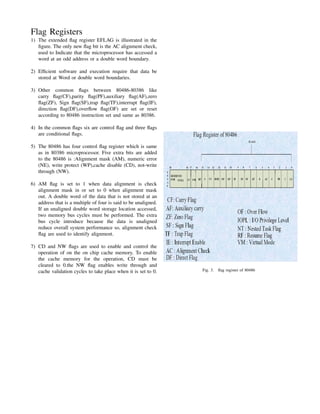Flag Registers
1) The extended ﬂag register EFLAG is illustrated in the
   ﬁgure. The only new ﬂag bit is the AC alignment check,
   used to Indicate that the microprocessor has accessed a
   word at an odd address or a double word boundary.

2) Efﬁcient software and execution require that data be
   stored at Word or double word boundaries.

3) Other common ﬂags between 80486-80386 like
   carry ﬂag(CF),parity ﬂag(PF),auxiliary ﬂag(AF),zero
   ﬂag(ZF), Sign ﬂag(SF),trap ﬂag(TF),interrupt ﬂag(IF),
   direction ﬂag(DF),overﬂow ﬂag(OF) are set or reset
   according to 80486 instruction set and same as 80386.

4) In the common ﬂags six are control ﬂag and three ﬂags
   are conditional ﬂags.

5) The 80486 has four control ﬂag register which is same
   as in 80386 microprocessor. Five extra bits are added
   to the 80486 is :Alignment mask (AM), numeric error
   (NE), write protect (WP),cache disable (CD), not-write
   through (NW).

6) AM ﬂag is set to 1 when data alignment is check
   alignment mask in or set to 0 when alignment mask
   out. A double word of the data that is not stored at an
   address that is a multiple of four is said to be unaligned.
   If an unaligned double word storage location accessed,
   two memory bus cycles must be performed. The extra
   bus cycle introduce because the data is unaligned
   reduce overall system performance so, alignment check
   ﬂag are used to identify alignment.

7) CD and NW ﬂags are used to enable and control the
   operation of on the on chip cache memory. To enable
   the cache memory for the operation, CD must be
   cleared to 0.the NW ﬂag enables write through and
   cache validation cycles to take place when it is set to 0.    Fig. 3.   ﬂag register of 80486
 