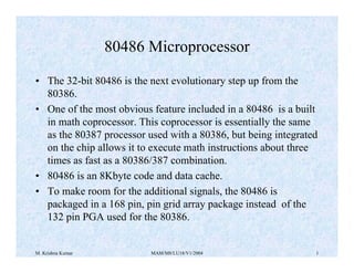 M. Krishna Kumar MAM/M8/LU18/V1/2004 1
80486 Microprocessor
• The 32-bit 80486 is the next evolutionary step up from the
80386.
• One of the most obvious feature included in a 80486 is a built
in math coprocessor. This coprocessor is essentially the same
as the 80387 processor used with a 80386, but being integrated
on the chip allows it to execute math instructions about three
times as fast as a 80386/387 combination.
• 80486 is an 8Kbyte code and data cache.
• To make room for the additional signals, the 80486 is
packaged in a 168 pin, pin grid array package instead of the
132 pin PGA used for the 80386.
 