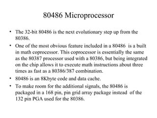 80486 Microprocessor <ul><li>The 32-bit 80486 is the next evolutionary step up from the 80386. </li></ul><ul><li>One of th...