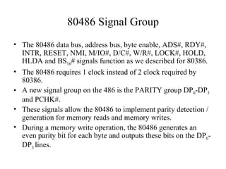 80486 Signal Group <ul><li>The 80486 data bus, address bus, byte enable, ADS#, RDY#, INTR, RESET, NMI, M/IO#, D/C#, W/R#, ...