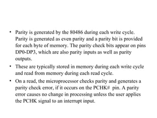 Parity is generated by the 80486 during each write cycle. Parity is generated as even parity and a parity bit is provided for each byte of memory. The parity check bits appear on pins DP0-DP3, which are also parity inputs as well as parity outputs. These are typically stored in memory during each write cycle and read from memory during each read cycle. On a read, the microprocessor checks parity and generates a parity check error, if it occurs on the PCHK#  pin. A parity error causes no change in processing unless the user applies the PCHK signal to an interrupt input. 