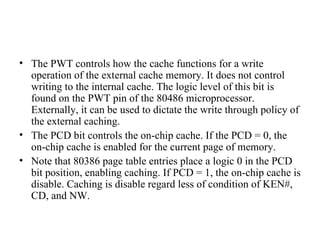 The PWT controls how the cache functions for a write operation of the external cache memory. It does not control writing to the internal cache. The logic level of this bit is found on the PWT pin of the 80486 microprocessor. Externally, it can be used to dictate the write through policy of the external caching. The PCD bit controls the on-chip cache. If the PCD = 0, the on-chip cache is enabled for the current page of memory. Note that 80386 page table entries place a logic 0 in the PCD bit position, enabling caching. If PCD = 1, the on-chip cache is disable. Caching is disable regard less of condition of KEN#, CD, and NW. 